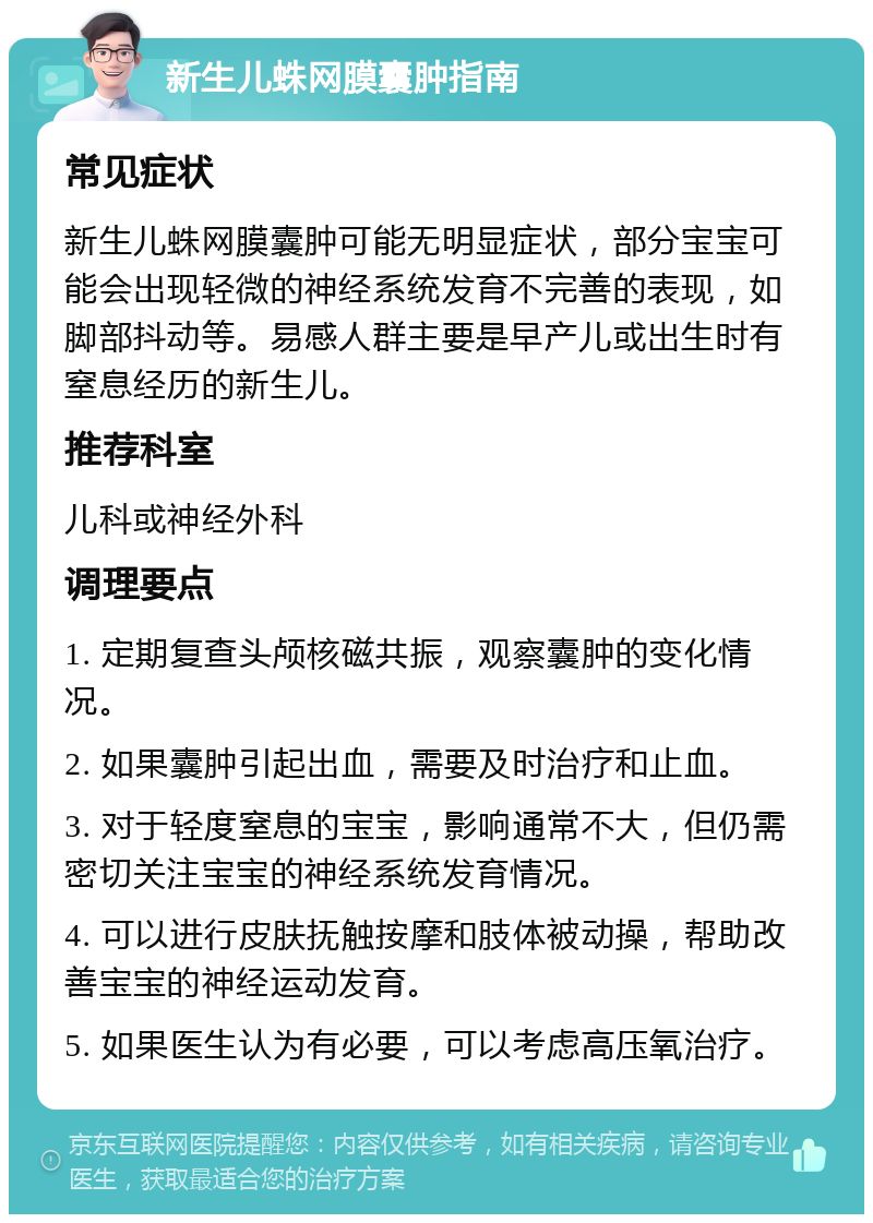 新生儿蛛网膜囊肿指南 常见症状 新生儿蛛网膜囊肿可能无明显症状，部分宝宝可能会出现轻微的神经系统发育不完善的表现，如脚部抖动等。易感人群主要是早产儿或出生时有窒息经历的新生儿。 推荐科室 儿科或神经外科 调理要点 1. 定期复查头颅核磁共振，观察囊肿的变化情况。 2. 如果囊肿引起出血，需要及时治疗和止血。 3. 对于轻度窒息的宝宝，影响通常不大，但仍需密切关注宝宝的神经系统发育情况。 4. 可以进行皮肤抚触按摩和肢体被动操，帮助改善宝宝的神经运动发育。 5. 如果医生认为有必要，可以考虑高压氧治疗。