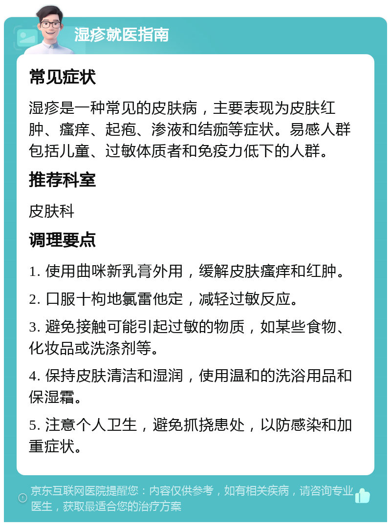 湿疹就医指南 常见症状 湿疹是一种常见的皮肤病，主要表现为皮肤红肿、瘙痒、起疱、渗液和结痂等症状。易感人群包括儿童、过敏体质者和免疫力低下的人群。 推荐科室 皮肤科 调理要点 1. 使用曲咪新乳膏外用，缓解皮肤瘙痒和红肿。 2. 口服十枸地氯雷他定，减轻过敏反应。 3. 避免接触可能引起过敏的物质，如某些食物、化妆品或洗涤剂等。 4. 保持皮肤清洁和湿润，使用温和的洗浴用品和保湿霜。 5. 注意个人卫生，避免抓挠患处，以防感染和加重症状。