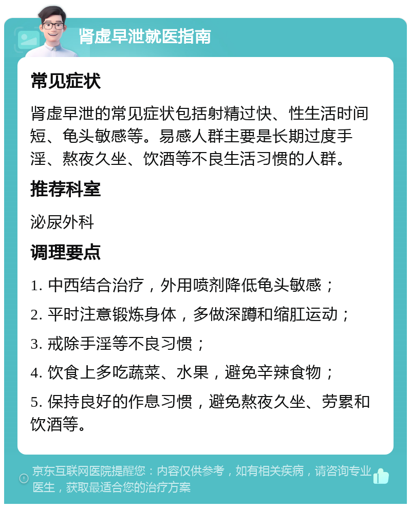 肾虚早泄就医指南 常见症状 肾虚早泄的常见症状包括射精过快、性生活时间短、龟头敏感等。易感人群主要是长期过度手淫、熬夜久坐、饮酒等不良生活习惯的人群。 推荐科室 泌尿外科 调理要点 1. 中西结合治疗，外用喷剂降低龟头敏感； 2. 平时注意锻炼身体，多做深蹲和缩肛运动； 3. 戒除手淫等不良习惯； 4. 饮食上多吃蔬菜、水果，避免辛辣食物； 5. 保持良好的作息习惯，避免熬夜久坐、劳累和饮酒等。