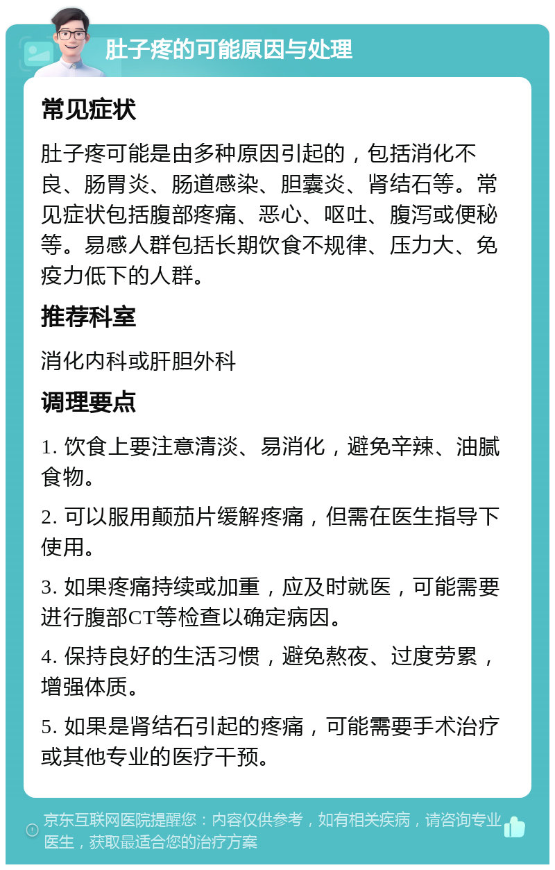 肚子疼的可能原因与处理 常见症状 肚子疼可能是由多种原因引起的，包括消化不良、肠胃炎、肠道感染、胆囊炎、肾结石等。常见症状包括腹部疼痛、恶心、呕吐、腹泻或便秘等。易感人群包括长期饮食不规律、压力大、免疫力低下的人群。 推荐科室 消化内科或肝胆外科 调理要点 1. 饮食上要注意清淡、易消化，避免辛辣、油腻食物。 2. 可以服用颠茄片缓解疼痛，但需在医生指导下使用。 3. 如果疼痛持续或加重，应及时就医，可能需要进行腹部CT等检查以确定病因。 4. 保持良好的生活习惯，避免熬夜、过度劳累，增强体质。 5. 如果是肾结石引起的疼痛，可能需要手术治疗或其他专业的医疗干预。