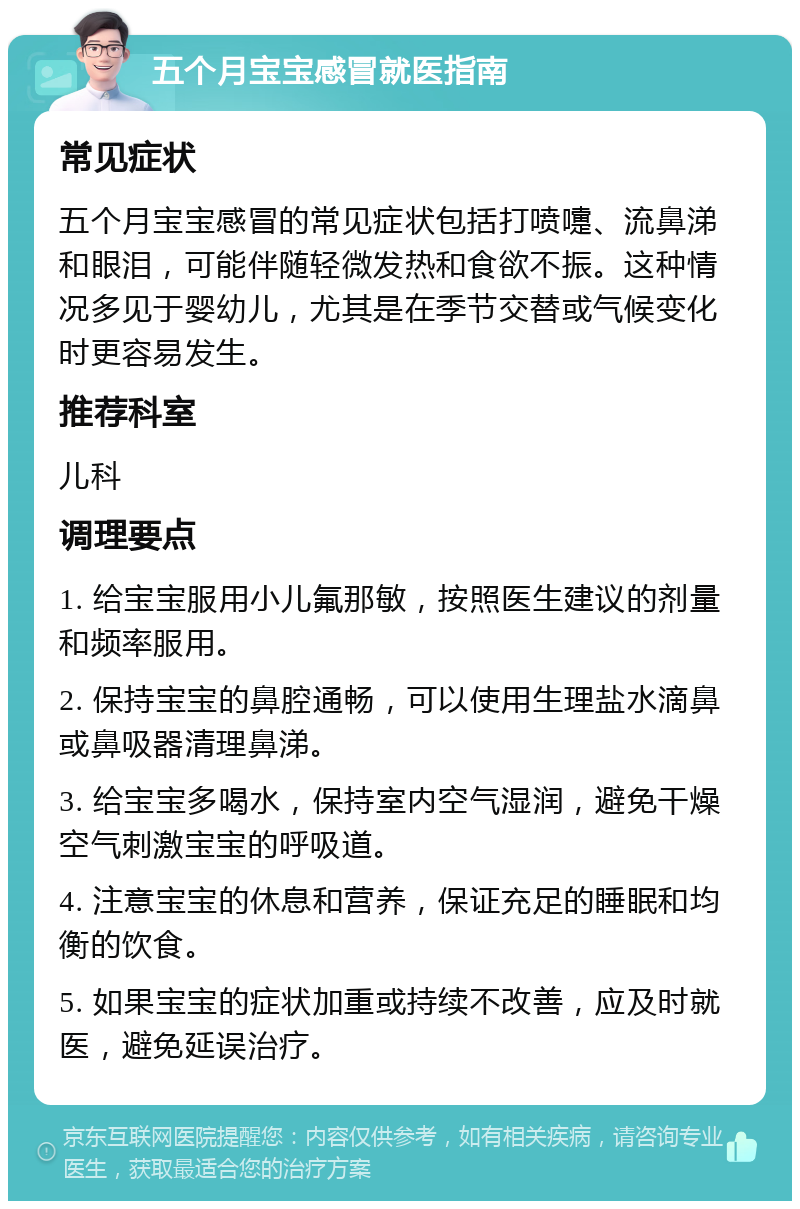 五个月宝宝感冒就医指南 常见症状 五个月宝宝感冒的常见症状包括打喷嚏、流鼻涕和眼泪，可能伴随轻微发热和食欲不振。这种情况多见于婴幼儿，尤其是在季节交替或气候变化时更容易发生。 推荐科室 儿科 调理要点 1. 给宝宝服用小儿氟那敏，按照医生建议的剂量和频率服用。 2. 保持宝宝的鼻腔通畅，可以使用生理盐水滴鼻或鼻吸器清理鼻涕。 3. 给宝宝多喝水，保持室内空气湿润，避免干燥空气刺激宝宝的呼吸道。 4. 注意宝宝的休息和营养，保证充足的睡眠和均衡的饮食。 5. 如果宝宝的症状加重或持续不改善，应及时就医，避免延误治疗。