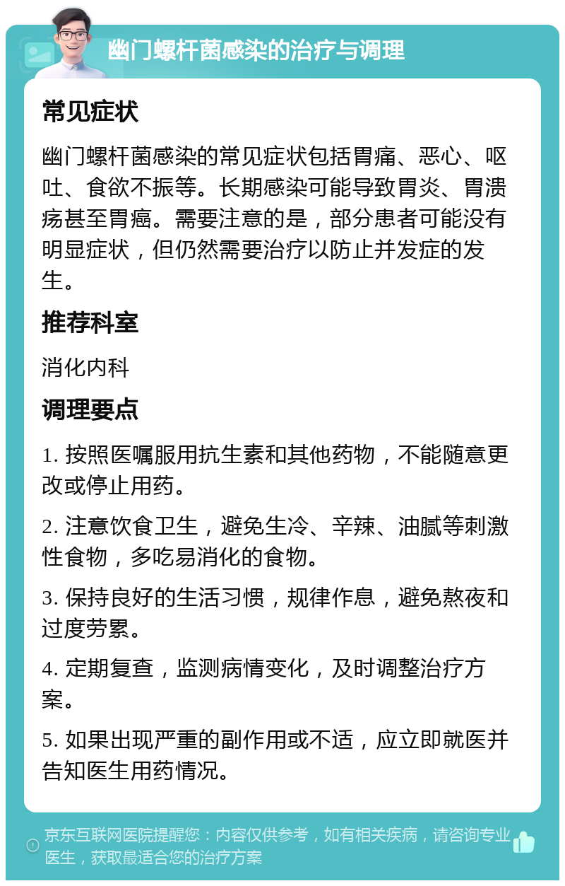 幽门螺杆菌感染的治疗与调理 常见症状 幽门螺杆菌感染的常见症状包括胃痛、恶心、呕吐、食欲不振等。长期感染可能导致胃炎、胃溃疡甚至胃癌。需要注意的是，部分患者可能没有明显症状，但仍然需要治疗以防止并发症的发生。 推荐科室 消化内科 调理要点 1. 按照医嘱服用抗生素和其他药物，不能随意更改或停止用药。 2. 注意饮食卫生，避免生冷、辛辣、油腻等刺激性食物，多吃易消化的食物。 3. 保持良好的生活习惯，规律作息，避免熬夜和过度劳累。 4. 定期复查，监测病情变化，及时调整治疗方案。 5. 如果出现严重的副作用或不适，应立即就医并告知医生用药情况。