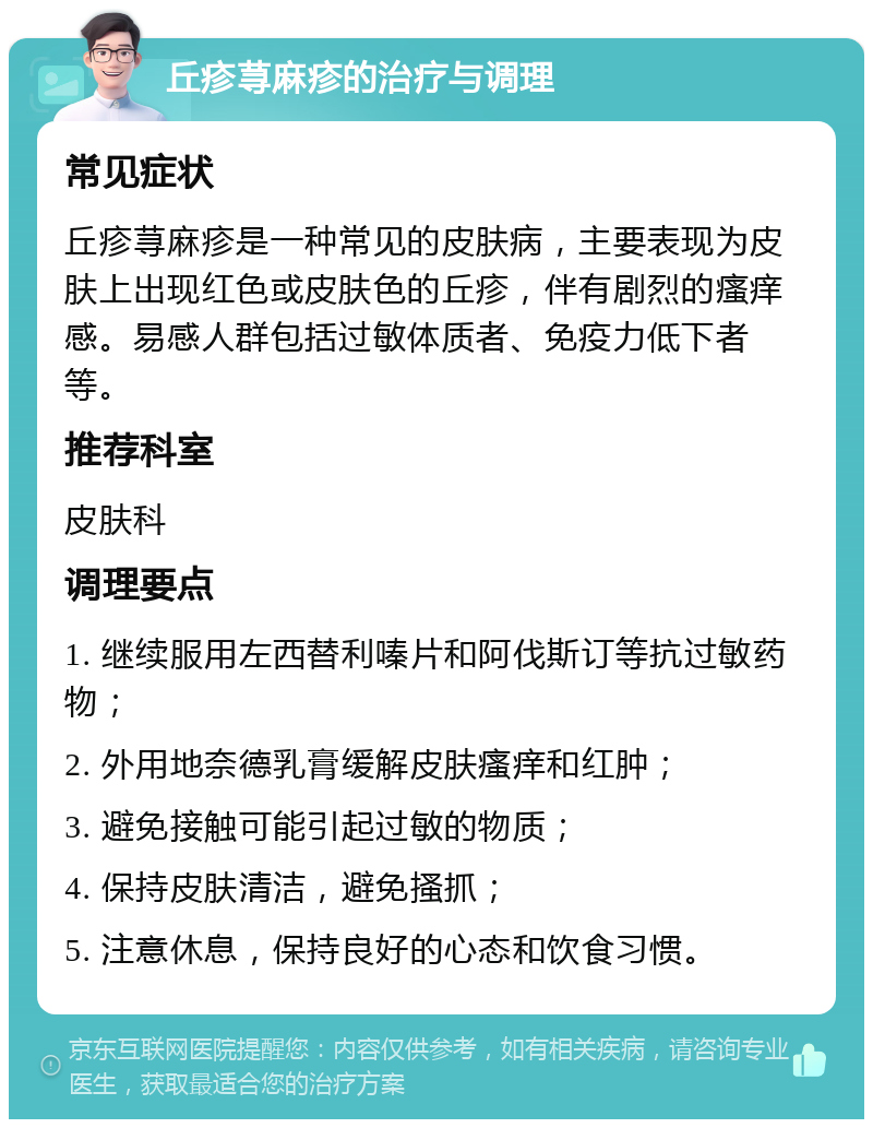 丘疹荨麻疹的治疗与调理 常见症状 丘疹荨麻疹是一种常见的皮肤病，主要表现为皮肤上出现红色或皮肤色的丘疹，伴有剧烈的瘙痒感。易感人群包括过敏体质者、免疫力低下者等。 推荐科室 皮肤科 调理要点 1. 继续服用左西替利嗪片和阿伐斯订等抗过敏药物； 2. 外用地奈德乳膏缓解皮肤瘙痒和红肿； 3. 避免接触可能引起过敏的物质； 4. 保持皮肤清洁，避免搔抓； 5. 注意休息，保持良好的心态和饮食习惯。