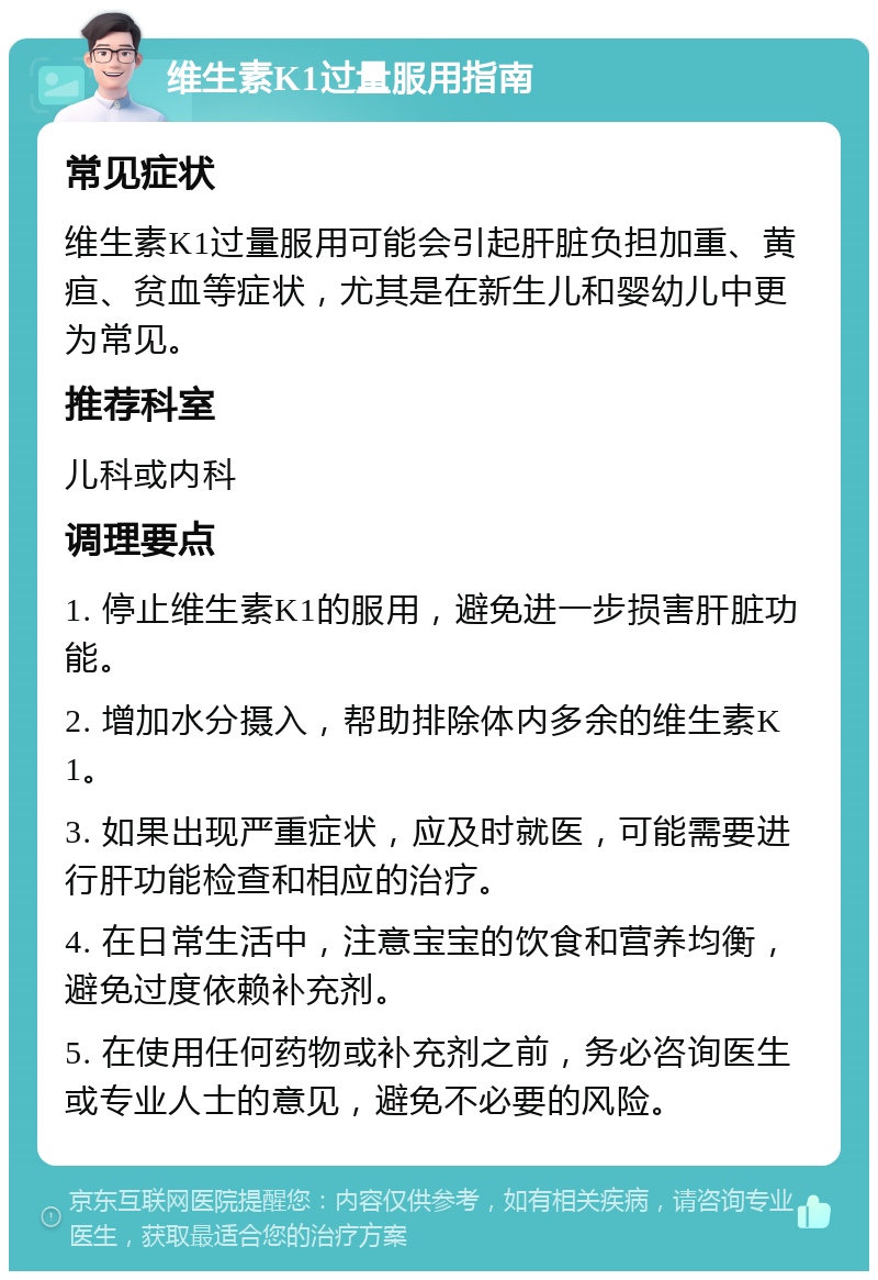 维生素K1过量服用指南 常见症状 维生素K1过量服用可能会引起肝脏负担加重、黄疸、贫血等症状，尤其是在新生儿和婴幼儿中更为常见。 推荐科室 儿科或内科 调理要点 1. 停止维生素K1的服用，避免进一步损害肝脏功能。 2. 增加水分摄入，帮助排除体内多余的维生素K1。 3. 如果出现严重症状，应及时就医，可能需要进行肝功能检查和相应的治疗。 4. 在日常生活中，注意宝宝的饮食和营养均衡，避免过度依赖补充剂。 5. 在使用任何药物或补充剂之前，务必咨询医生或专业人士的意见，避免不必要的风险。