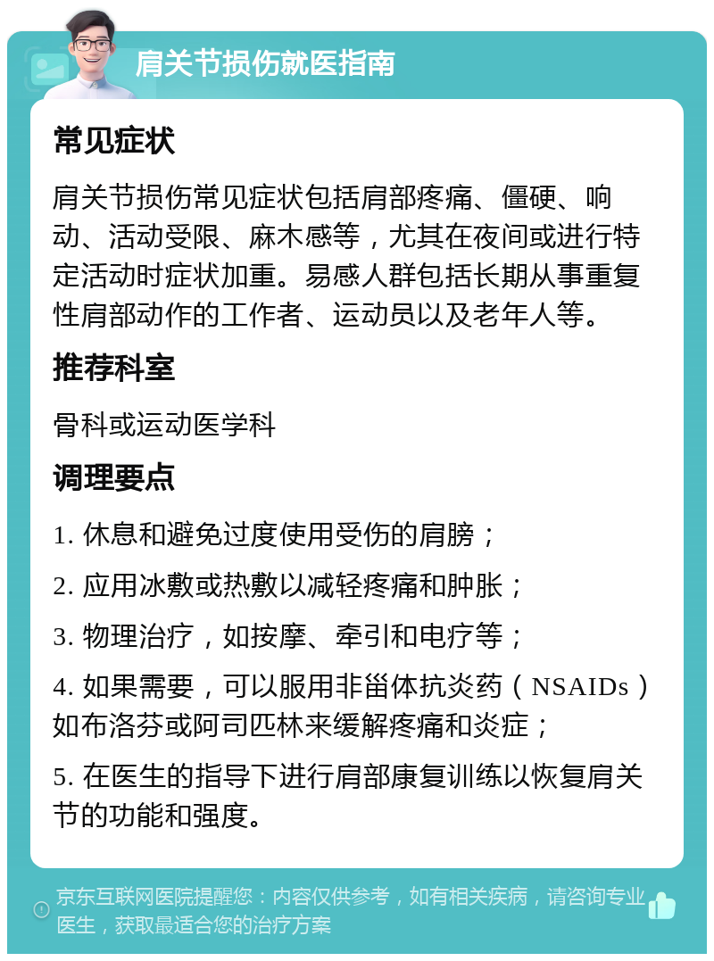 肩关节损伤就医指南 常见症状 肩关节损伤常见症状包括肩部疼痛、僵硬、响动、活动受限、麻木感等，尤其在夜间或进行特定活动时症状加重。易感人群包括长期从事重复性肩部动作的工作者、运动员以及老年人等。 推荐科室 骨科或运动医学科 调理要点 1. 休息和避免过度使用受伤的肩膀； 2. 应用冰敷或热敷以减轻疼痛和肿胀； 3. 物理治疗，如按摩、牵引和电疗等； 4. 如果需要，可以服用非甾体抗炎药（NSAIDs）如布洛芬或阿司匹林来缓解疼痛和炎症； 5. 在医生的指导下进行肩部康复训练以恢复肩关节的功能和强度。