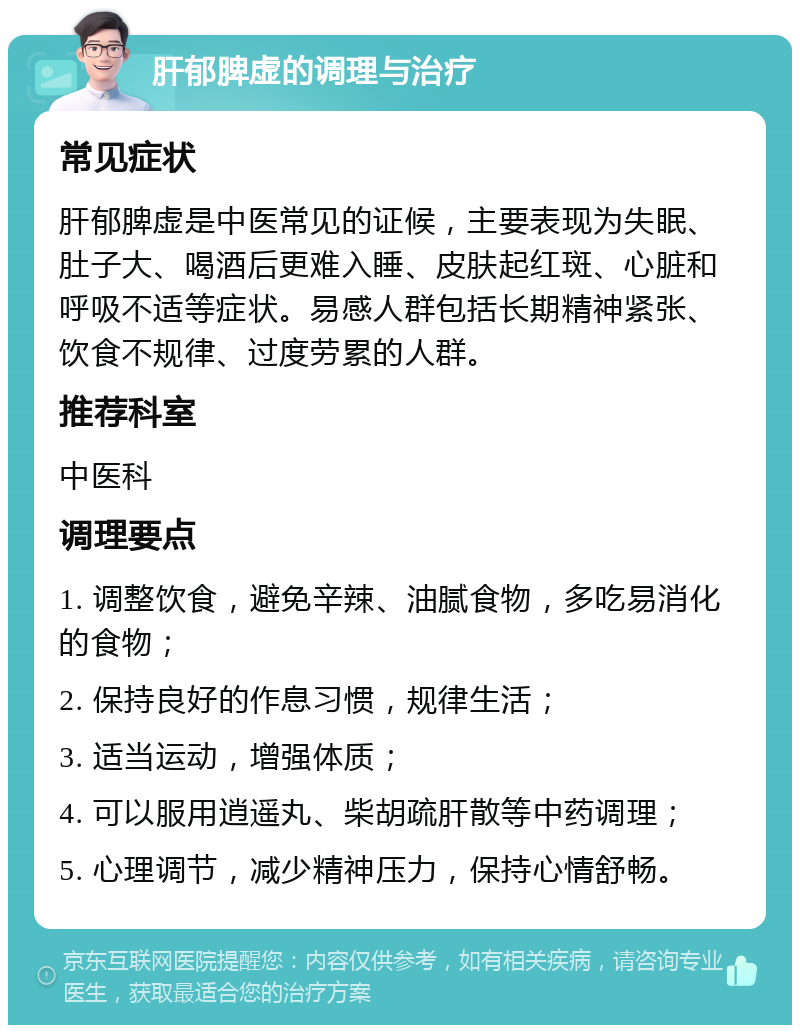 肝郁脾虚的调理与治疗 常见症状 肝郁脾虚是中医常见的证候，主要表现为失眠、肚子大、喝酒后更难入睡、皮肤起红斑、心脏和呼吸不适等症状。易感人群包括长期精神紧张、饮食不规律、过度劳累的人群。 推荐科室 中医科 调理要点 1. 调整饮食，避免辛辣、油腻食物，多吃易消化的食物； 2. 保持良好的作息习惯，规律生活； 3. 适当运动，增强体质； 4. 可以服用逍遥丸、柴胡疏肝散等中药调理； 5. 心理调节，减少精神压力，保持心情舒畅。