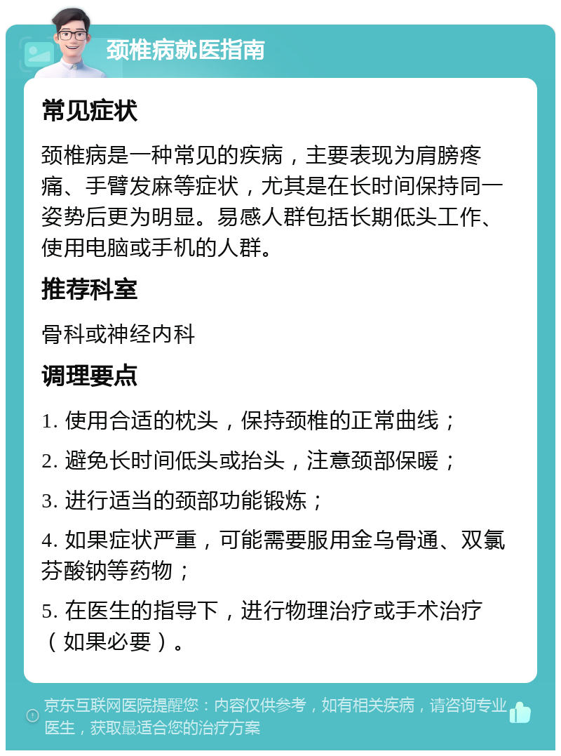 颈椎病就医指南 常见症状 颈椎病是一种常见的疾病，主要表现为肩膀疼痛、手臂发麻等症状，尤其是在长时间保持同一姿势后更为明显。易感人群包括长期低头工作、使用电脑或手机的人群。 推荐科室 骨科或神经内科 调理要点 1. 使用合适的枕头，保持颈椎的正常曲线； 2. 避免长时间低头或抬头，注意颈部保暖； 3. 进行适当的颈部功能锻炼； 4. 如果症状严重，可能需要服用金乌骨通、双氯芬酸钠等药物； 5. 在医生的指导下，进行物理治疗或手术治疗（如果必要）。