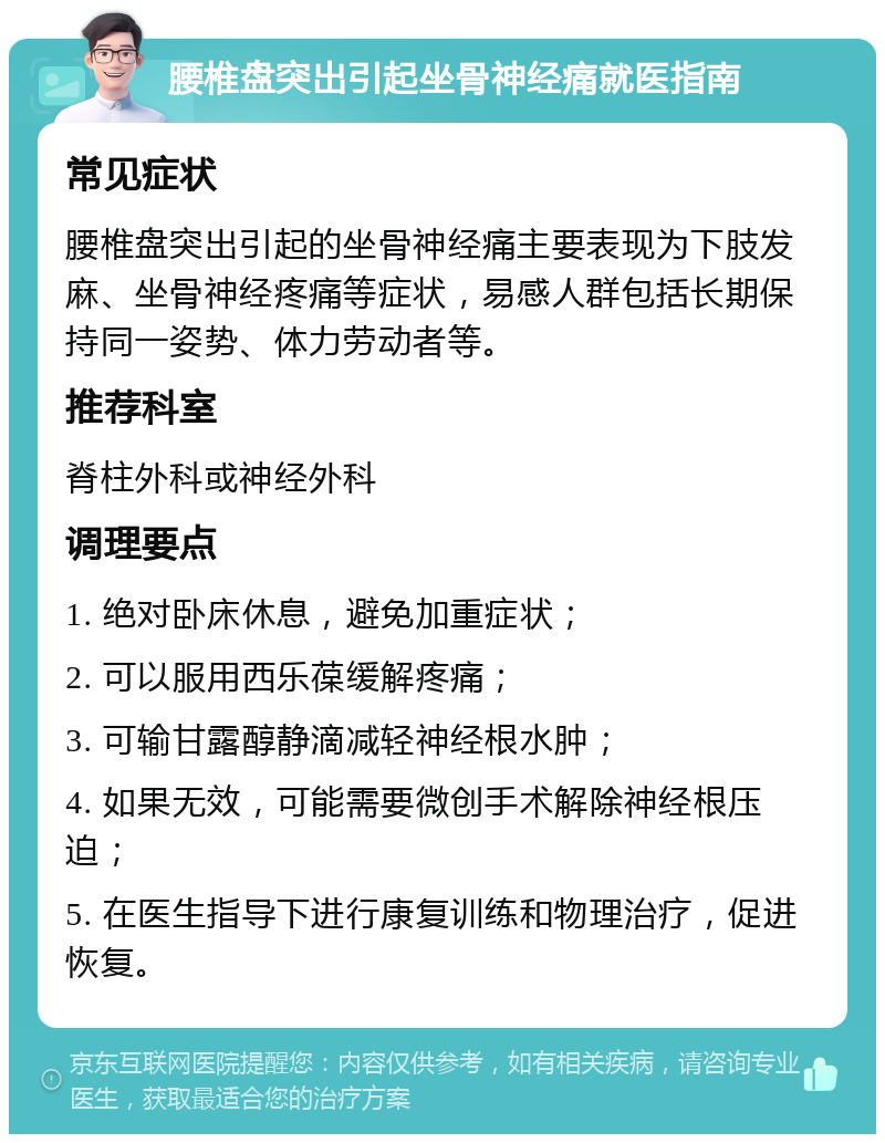 腰椎盘突出引起坐骨神经痛就医指南 常见症状 腰椎盘突出引起的坐骨神经痛主要表现为下肢发麻、坐骨神经疼痛等症状，易感人群包括长期保持同一姿势、体力劳动者等。 推荐科室 脊柱外科或神经外科 调理要点 1. 绝对卧床休息，避免加重症状； 2. 可以服用西乐葆缓解疼痛； 3. 可输甘露醇静滴减轻神经根水肿； 4. 如果无效，可能需要微创手术解除神经根压迫； 5. 在医生指导下进行康复训练和物理治疗，促进恢复。