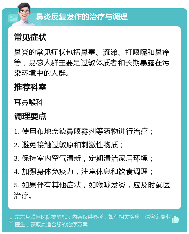 鼻炎反复发作的治疗与调理 常见症状 鼻炎的常见症状包括鼻塞、流涕、打喷嚏和鼻痒等，易感人群主要是过敏体质者和长期暴露在污染环境中的人群。 推荐科室 耳鼻喉科 调理要点 1. 使用布地奈德鼻喷雾剂等药物进行治疗； 2. 避免接触过敏原和刺激性物质； 3. 保持室内空气清新，定期清洁家居环境； 4. 加强身体免疫力，注意休息和饮食调理； 5. 如果伴有其他症状，如喉咙发炎，应及时就医治疗。