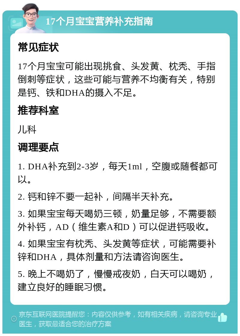 17个月宝宝营养补充指南 常见症状 17个月宝宝可能出现挑食、头发黄、枕秃、手指倒刺等症状，这些可能与营养不均衡有关，特别是钙、铁和DHA的摄入不足。 推荐科室 儿科 调理要点 1. DHA补充到2-3岁，每天1ml，空腹或随餐都可以。 2. 钙和锌不要一起补，间隔半天补充。 3. 如果宝宝每天喝奶三顿，奶量足够，不需要额外补钙，AD（维生素A和D）可以促进钙吸收。 4. 如果宝宝有枕秃、头发黄等症状，可能需要补锌和DHA，具体剂量和方法请咨询医生。 5. 晚上不喝奶了，慢慢戒夜奶，白天可以喝奶，建立良好的睡眠习惯。