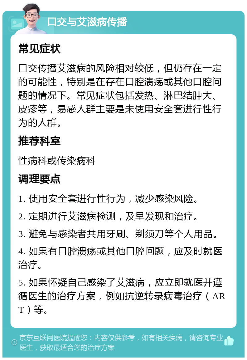 口交与艾滋病传播 常见症状 口交传播艾滋病的风险相对较低，但仍存在一定的可能性，特别是在存在口腔溃疡或其他口腔问题的情况下。常见症状包括发热、淋巴结肿大、皮疹等，易感人群主要是未使用安全套进行性行为的人群。 推荐科室 性病科或传染病科 调理要点 1. 使用安全套进行性行为，减少感染风险。 2. 定期进行艾滋病检测，及早发现和治疗。 3. 避免与感染者共用牙刷、剃须刀等个人用品。 4. 如果有口腔溃疡或其他口腔问题，应及时就医治疗。 5. 如果怀疑自己感染了艾滋病，应立即就医并遵循医生的治疗方案，例如抗逆转录病毒治疗（ART）等。