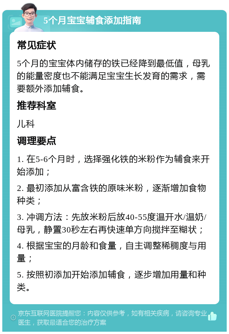 5个月宝宝辅食添加指南 常见症状 5个月的宝宝体内储存的铁已经降到最低值，母乳的能量密度也不能满足宝宝生长发育的需求，需要额外添加辅食。 推荐科室 儿科 调理要点 1. 在5-6个月时，选择强化铁的米粉作为辅食来开始添加； 2. 最初添加从富含铁的原味米粉，逐渐增加食物种类； 3. 冲调方法：先放米粉后放40-55度温开水/温奶/母乳，静置30秒左右再快速单方向搅拌至糊状； 4. 根据宝宝的月龄和食量，自主调整稀稠度与用量； 5. 按照初添加开始添加辅食，逐步增加用量和种类。