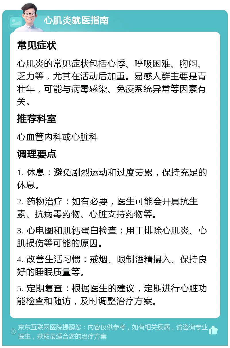 心肌炎就医指南 常见症状 心肌炎的常见症状包括心悸、呼吸困难、胸闷、乏力等，尤其在活动后加重。易感人群主要是青壮年，可能与病毒感染、免疫系统异常等因素有关。 推荐科室 心血管内科或心脏科 调理要点 1. 休息：避免剧烈运动和过度劳累，保持充足的休息。 2. 药物治疗：如有必要，医生可能会开具抗生素、抗病毒药物、心脏支持药物等。 3. 心电图和肌钙蛋白检查：用于排除心肌炎、心肌损伤等可能的原因。 4. 改善生活习惯：戒烟、限制酒精摄入、保持良好的睡眠质量等。 5. 定期复查：根据医生的建议，定期进行心脏功能检查和随访，及时调整治疗方案。