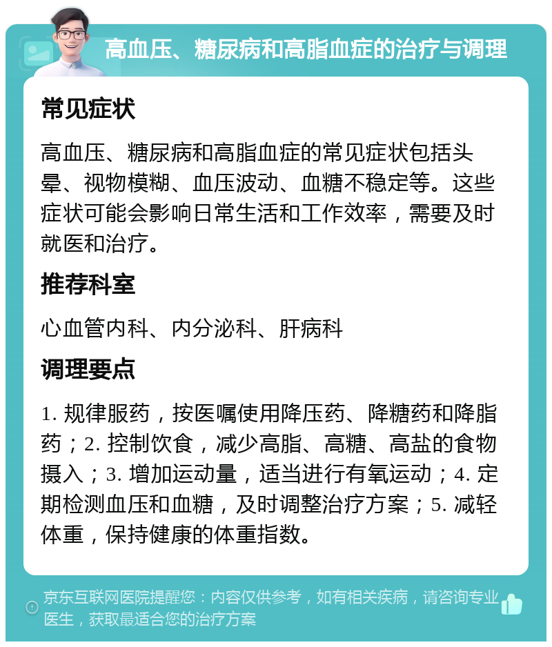 高血压、糖尿病和高脂血症的治疗与调理 常见症状 高血压、糖尿病和高脂血症的常见症状包括头晕、视物模糊、血压波动、血糖不稳定等。这些症状可能会影响日常生活和工作效率，需要及时就医和治疗。 推荐科室 心血管内科、内分泌科、肝病科 调理要点 1. 规律服药，按医嘱使用降压药、降糖药和降脂药；2. 控制饮食，减少高脂、高糖、高盐的食物摄入；3. 增加运动量，适当进行有氧运动；4. 定期检测血压和血糖，及时调整治疗方案；5. 减轻体重，保持健康的体重指数。