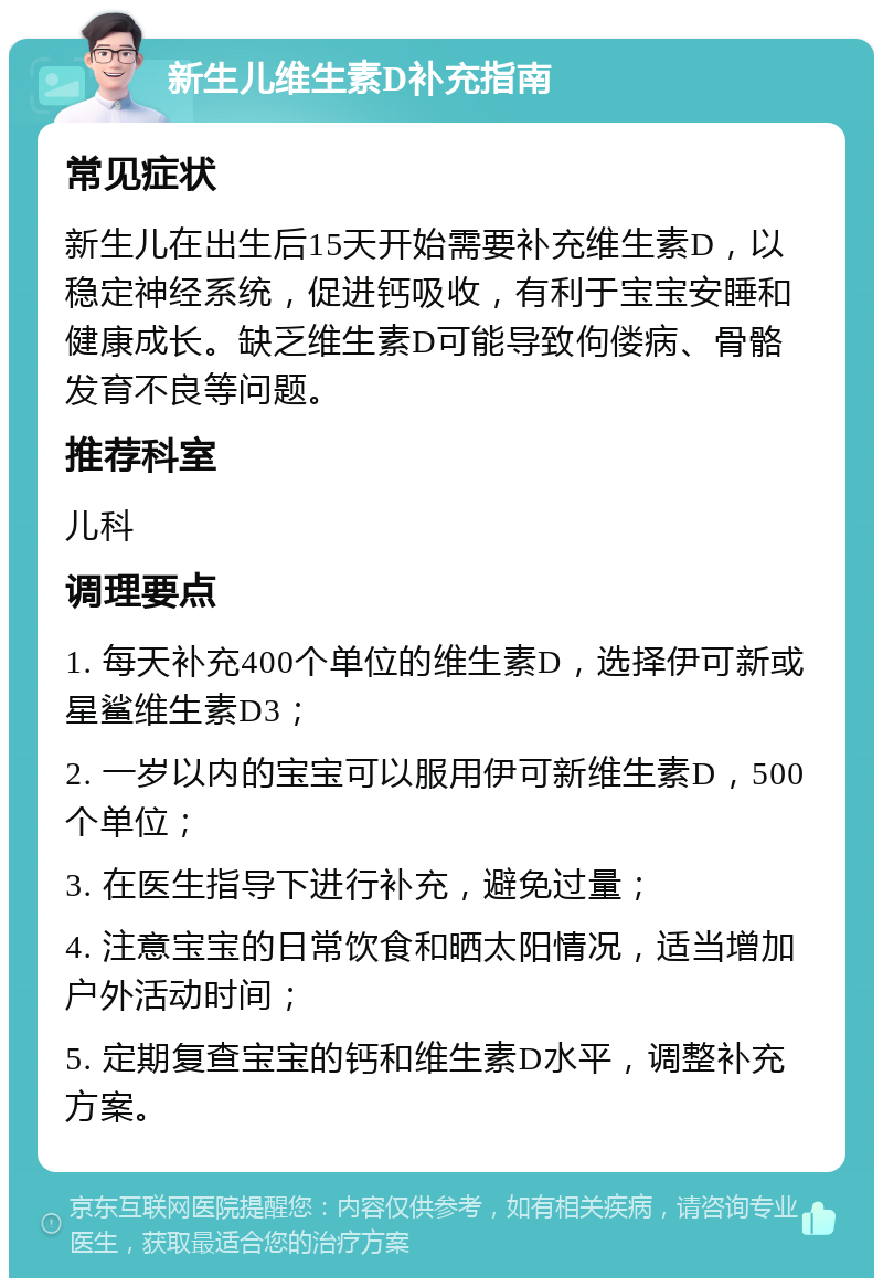 新生儿维生素D补充指南 常见症状 新生儿在出生后15天开始需要补充维生素D，以稳定神经系统，促进钙吸收，有利于宝宝安睡和健康成长。缺乏维生素D可能导致佝偻病、骨骼发育不良等问题。 推荐科室 儿科 调理要点 1. 每天补充400个单位的维生素D，选择伊可新或星鲨维生素D3； 2. 一岁以内的宝宝可以服用伊可新维生素D，500个单位； 3. 在医生指导下进行补充，避免过量； 4. 注意宝宝的日常饮食和晒太阳情况，适当增加户外活动时间； 5. 定期复查宝宝的钙和维生素D水平，调整补充方案。