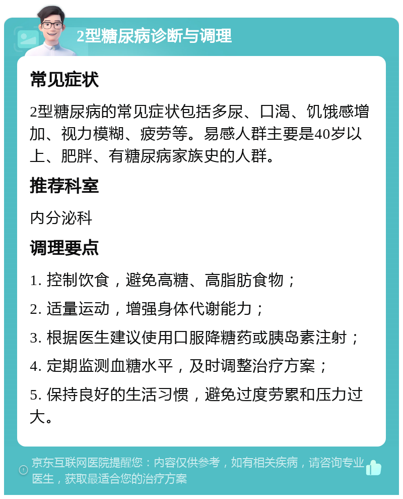 2型糖尿病诊断与调理 常见症状 2型糖尿病的常见症状包括多尿、口渴、饥饿感增加、视力模糊、疲劳等。易感人群主要是40岁以上、肥胖、有糖尿病家族史的人群。 推荐科室 内分泌科 调理要点 1. 控制饮食，避免高糖、高脂肪食物； 2. 适量运动，增强身体代谢能力； 3. 根据医生建议使用口服降糖药或胰岛素注射； 4. 定期监测血糖水平，及时调整治疗方案； 5. 保持良好的生活习惯，避免过度劳累和压力过大。