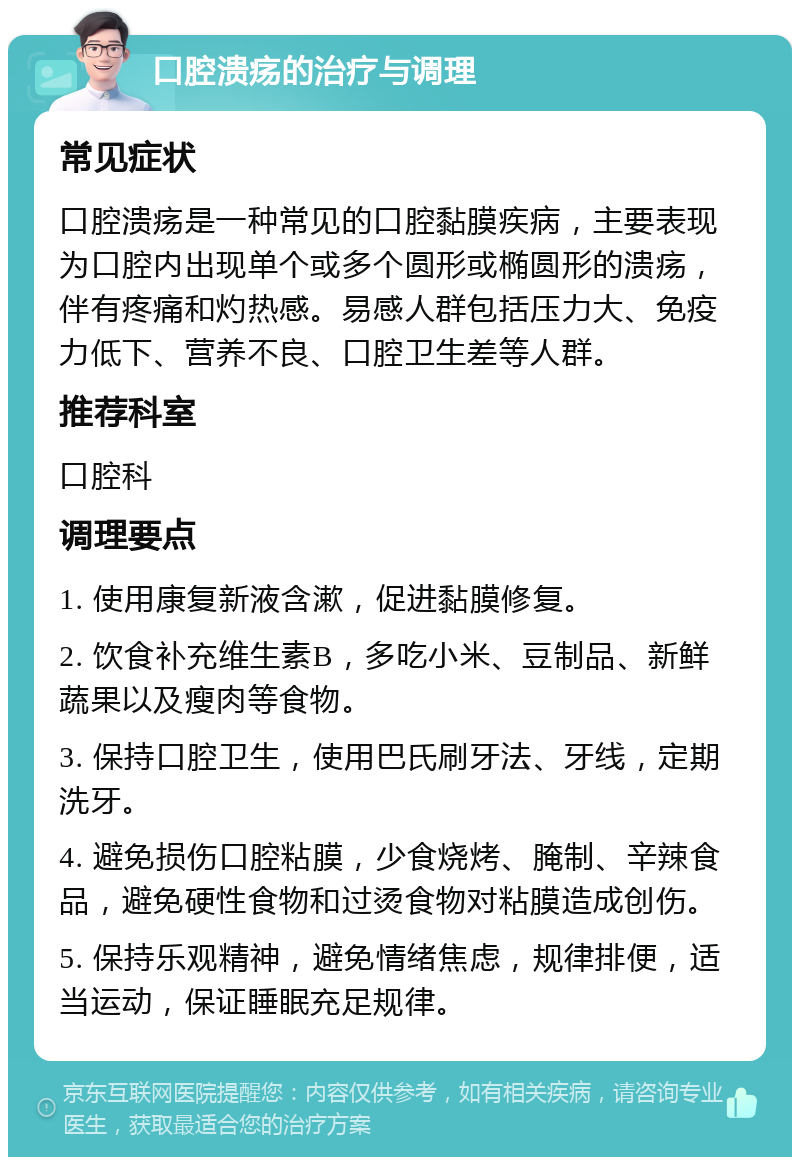 口腔溃疡的治疗与调理 常见症状 口腔溃疡是一种常见的口腔黏膜疾病，主要表现为口腔内出现单个或多个圆形或椭圆形的溃疡，伴有疼痛和灼热感。易感人群包括压力大、免疫力低下、营养不良、口腔卫生差等人群。 推荐科室 口腔科 调理要点 1. 使用康复新液含漱，促进黏膜修复。 2. 饮食补充维生素B，多吃小米、豆制品、新鲜蔬果以及瘦肉等食物。 3. 保持口腔卫生，使用巴氏刷牙法、牙线，定期洗牙。 4. 避免损伤口腔粘膜，少食烧烤、腌制、辛辣食品，避免硬性食物和过烫食物对粘膜造成创伤。 5. 保持乐观精神，避免情绪焦虑，规律排便，适当运动，保证睡眠充足规律。