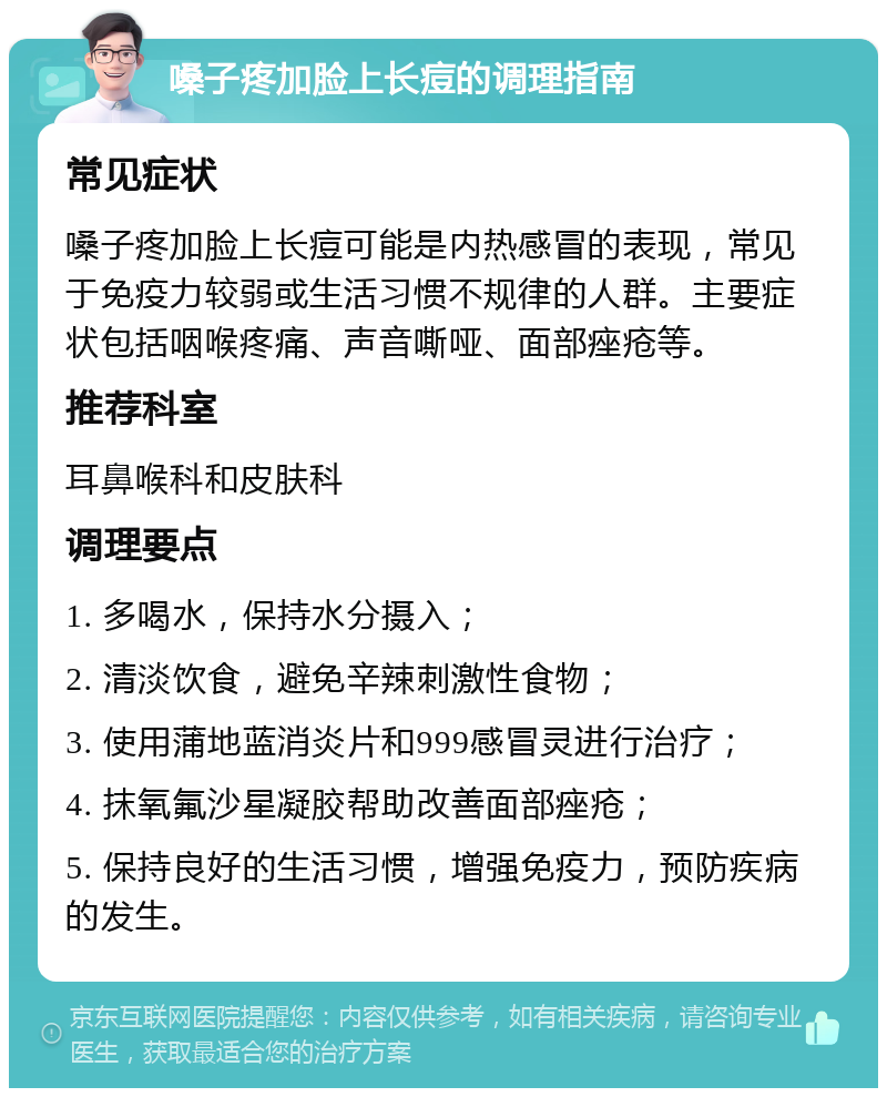 嗓子疼加脸上长痘的调理指南 常见症状 嗓子疼加脸上长痘可能是内热感冒的表现，常见于免疫力较弱或生活习惯不规律的人群。主要症状包括咽喉疼痛、声音嘶哑、面部痤疮等。 推荐科室 耳鼻喉科和皮肤科 调理要点 1. 多喝水，保持水分摄入； 2. 清淡饮食，避免辛辣刺激性食物； 3. 使用蒲地蓝消炎片和999感冒灵进行治疗； 4. 抹氧氟沙星凝胶帮助改善面部痤疮； 5. 保持良好的生活习惯，增强免疫力，预防疾病的发生。