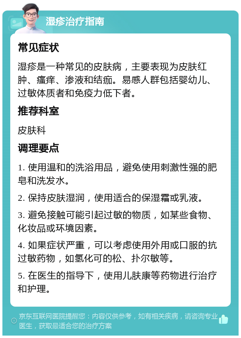 湿疹治疗指南 常见症状 湿疹是一种常见的皮肤病，主要表现为皮肤红肿、瘙痒、渗液和结痂。易感人群包括婴幼儿、过敏体质者和免疫力低下者。 推荐科室 皮肤科 调理要点 1. 使用温和的洗浴用品，避免使用刺激性强的肥皂和洗发水。 2. 保持皮肤湿润，使用适合的保湿霜或乳液。 3. 避免接触可能引起过敏的物质，如某些食物、化妆品或环境因素。 4. 如果症状严重，可以考虑使用外用或口服的抗过敏药物，如氢化可的松、扑尔敏等。 5. 在医生的指导下，使用儿肤康等药物进行治疗和护理。