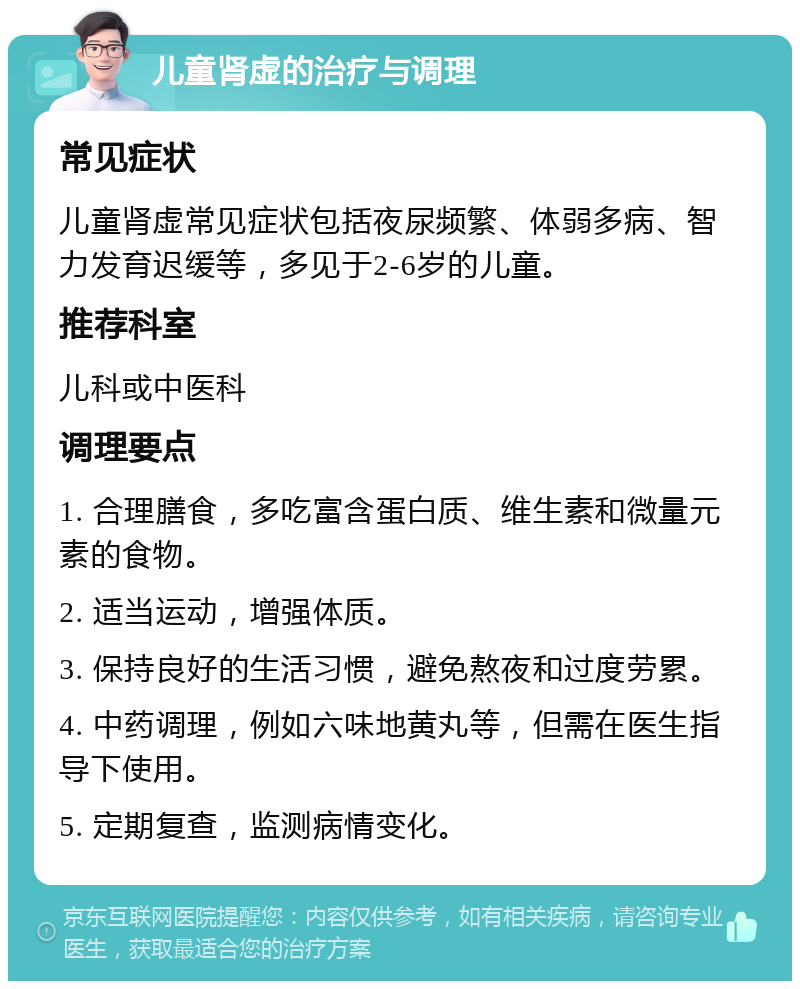 儿童肾虚的治疗与调理 常见症状 儿童肾虚常见症状包括夜尿频繁、体弱多病、智力发育迟缓等，多见于2-6岁的儿童。 推荐科室 儿科或中医科 调理要点 1. 合理膳食，多吃富含蛋白质、维生素和微量元素的食物。 2. 适当运动，增强体质。 3. 保持良好的生活习惯，避免熬夜和过度劳累。 4. 中药调理，例如六味地黄丸等，但需在医生指导下使用。 5. 定期复查，监测病情变化。