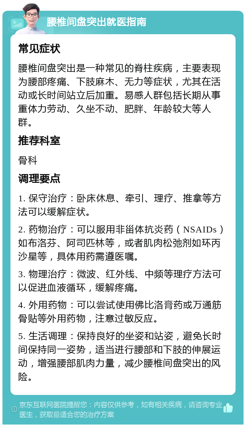 腰椎间盘突出就医指南 常见症状 腰椎间盘突出是一种常见的脊柱疾病，主要表现为腰部疼痛、下肢麻木、无力等症状，尤其在活动或长时间站立后加重。易感人群包括长期从事重体力劳动、久坐不动、肥胖、年龄较大等人群。 推荐科室 骨科 调理要点 1. 保守治疗：卧床休息、牵引、理疗、推拿等方法可以缓解症状。 2. 药物治疗：可以服用非甾体抗炎药（NSAIDs）如布洛芬、阿司匹林等，或者肌肉松弛剂如环丙沙星等，具体用药需遵医嘱。 3. 物理治疗：微波、红外线、中频等理疗方法可以促进血液循环，缓解疼痛。 4. 外用药物：可以尝试使用佛比洛膏药或万通筋骨贴等外用药物，注意过敏反应。 5. 生活调理：保持良好的坐姿和站姿，避免长时间保持同一姿势，适当进行腰部和下肢的伸展运动，增强腰部肌肉力量，减少腰椎间盘突出的风险。