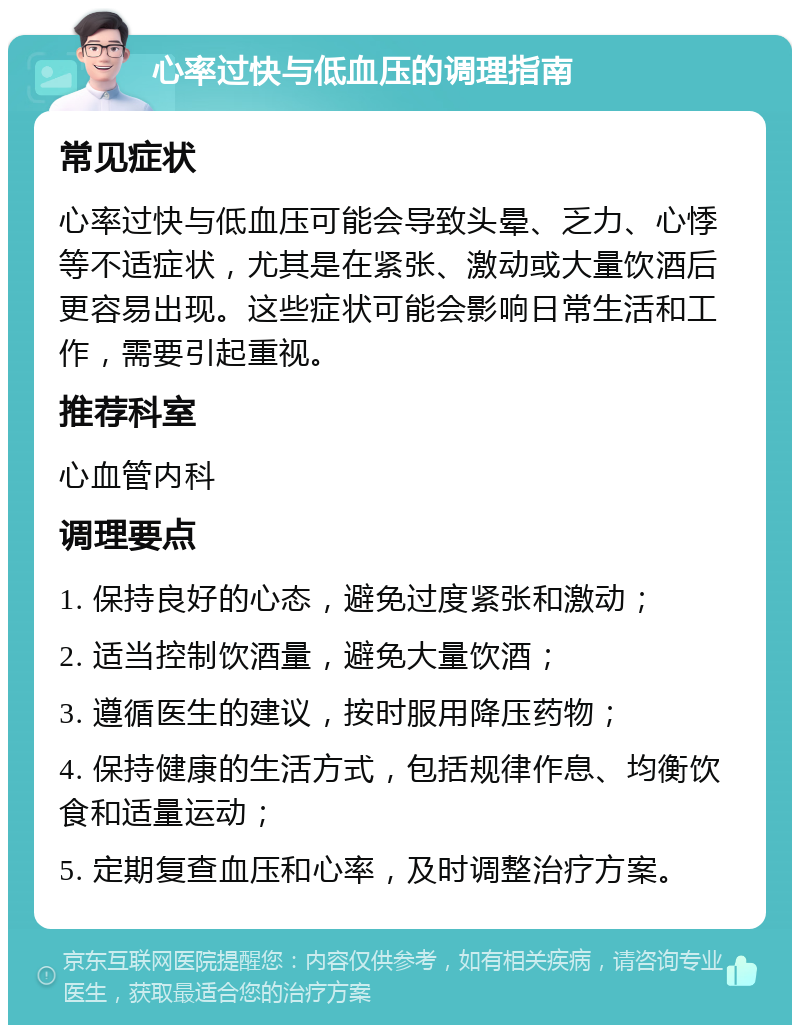 心率过快与低血压的调理指南 常见症状 心率过快与低血压可能会导致头晕、乏力、心悸等不适症状，尤其是在紧张、激动或大量饮酒后更容易出现。这些症状可能会影响日常生活和工作，需要引起重视。 推荐科室 心血管内科 调理要点 1. 保持良好的心态，避免过度紧张和激动； 2. 适当控制饮酒量，避免大量饮酒； 3. 遵循医生的建议，按时服用降压药物； 4. 保持健康的生活方式，包括规律作息、均衡饮食和适量运动； 5. 定期复查血压和心率，及时调整治疗方案。