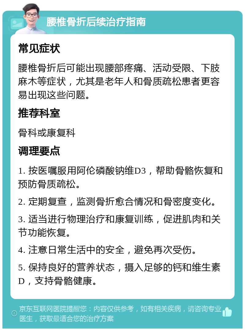 腰椎骨折后续治疗指南 常见症状 腰椎骨折后可能出现腰部疼痛、活动受限、下肢麻木等症状，尤其是老年人和骨质疏松患者更容易出现这些问题。 推荐科室 骨科或康复科 调理要点 1. 按医嘱服用阿伦磷酸钠维D3，帮助骨骼恢复和预防骨质疏松。 2. 定期复查，监测骨折愈合情况和骨密度变化。 3. 适当进行物理治疗和康复训练，促进肌肉和关节功能恢复。 4. 注意日常生活中的安全，避免再次受伤。 5. 保持良好的营养状态，摄入足够的钙和维生素D，支持骨骼健康。