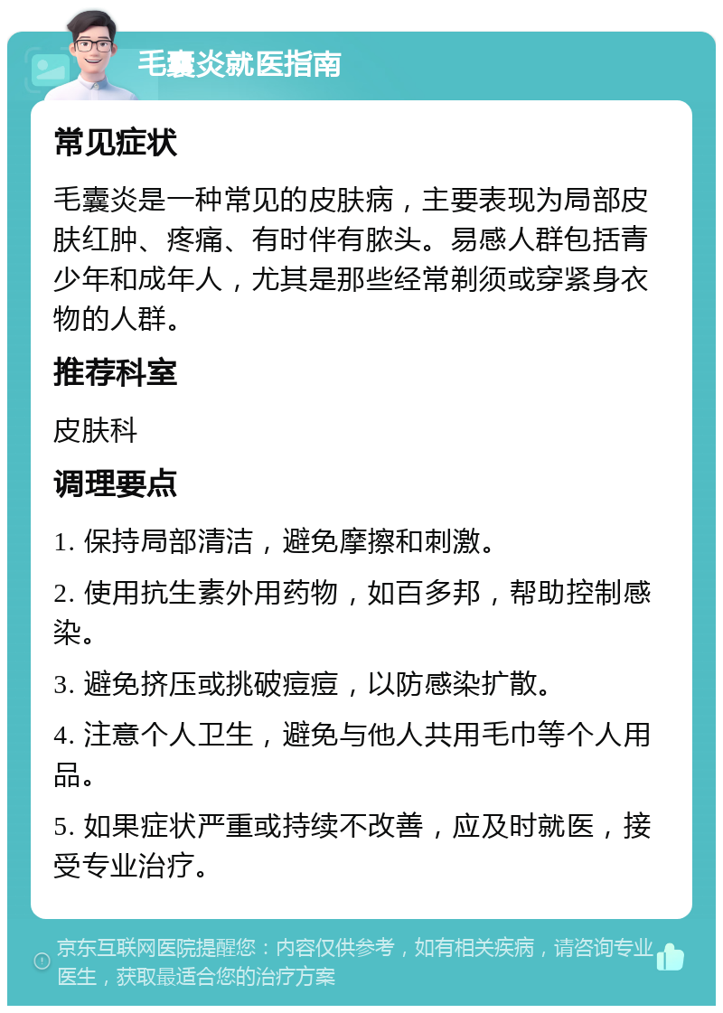 毛囊炎就医指南 常见症状 毛囊炎是一种常见的皮肤病，主要表现为局部皮肤红肿、疼痛、有时伴有脓头。易感人群包括青少年和成年人，尤其是那些经常剃须或穿紧身衣物的人群。 推荐科室 皮肤科 调理要点 1. 保持局部清洁，避免摩擦和刺激。 2. 使用抗生素外用药物，如百多邦，帮助控制感染。 3. 避免挤压或挑破痘痘，以防感染扩散。 4. 注意个人卫生，避免与他人共用毛巾等个人用品。 5. 如果症状严重或持续不改善，应及时就医，接受专业治疗。