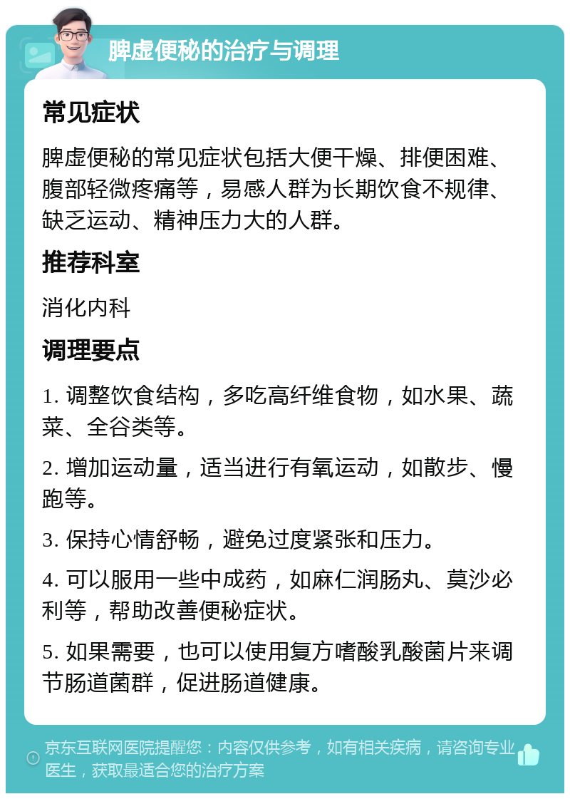 脾虚便秘的治疗与调理 常见症状 脾虚便秘的常见症状包括大便干燥、排便困难、腹部轻微疼痛等，易感人群为长期饮食不规律、缺乏运动、精神压力大的人群。 推荐科室 消化内科 调理要点 1. 调整饮食结构，多吃高纤维食物，如水果、蔬菜、全谷类等。 2. 增加运动量，适当进行有氧运动，如散步、慢跑等。 3. 保持心情舒畅，避免过度紧张和压力。 4. 可以服用一些中成药，如麻仁润肠丸、莫沙必利等，帮助改善便秘症状。 5. 如果需要，也可以使用复方嗜酸乳酸菌片来调节肠道菌群，促进肠道健康。