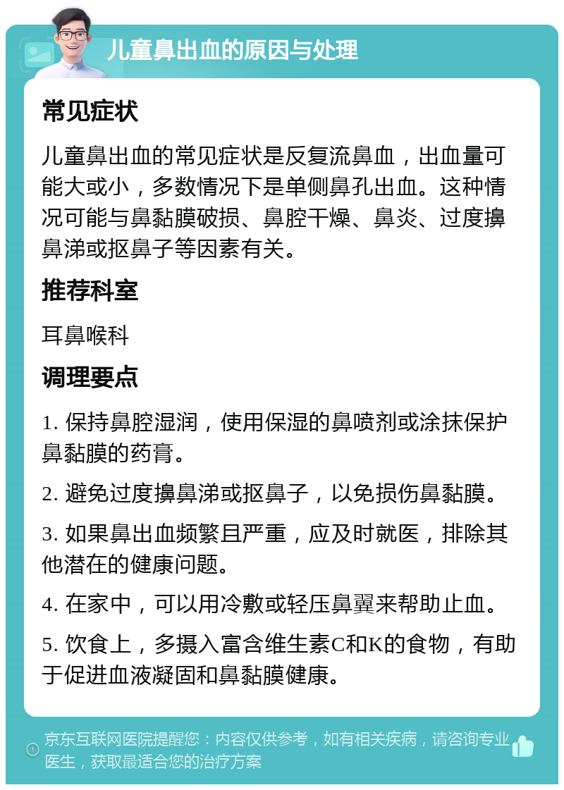 儿童鼻出血的原因与处理 常见症状 儿童鼻出血的常见症状是反复流鼻血，出血量可能大或小，多数情况下是单侧鼻孔出血。这种情况可能与鼻黏膜破损、鼻腔干燥、鼻炎、过度擤鼻涕或抠鼻子等因素有关。 推荐科室 耳鼻喉科 调理要点 1. 保持鼻腔湿润，使用保湿的鼻喷剂或涂抹保护鼻黏膜的药膏。 2. 避免过度擤鼻涕或抠鼻子，以免损伤鼻黏膜。 3. 如果鼻出血频繁且严重，应及时就医，排除其他潜在的健康问题。 4. 在家中，可以用冷敷或轻压鼻翼来帮助止血。 5. 饮食上，多摄入富含维生素C和K的食物，有助于促进血液凝固和鼻黏膜健康。