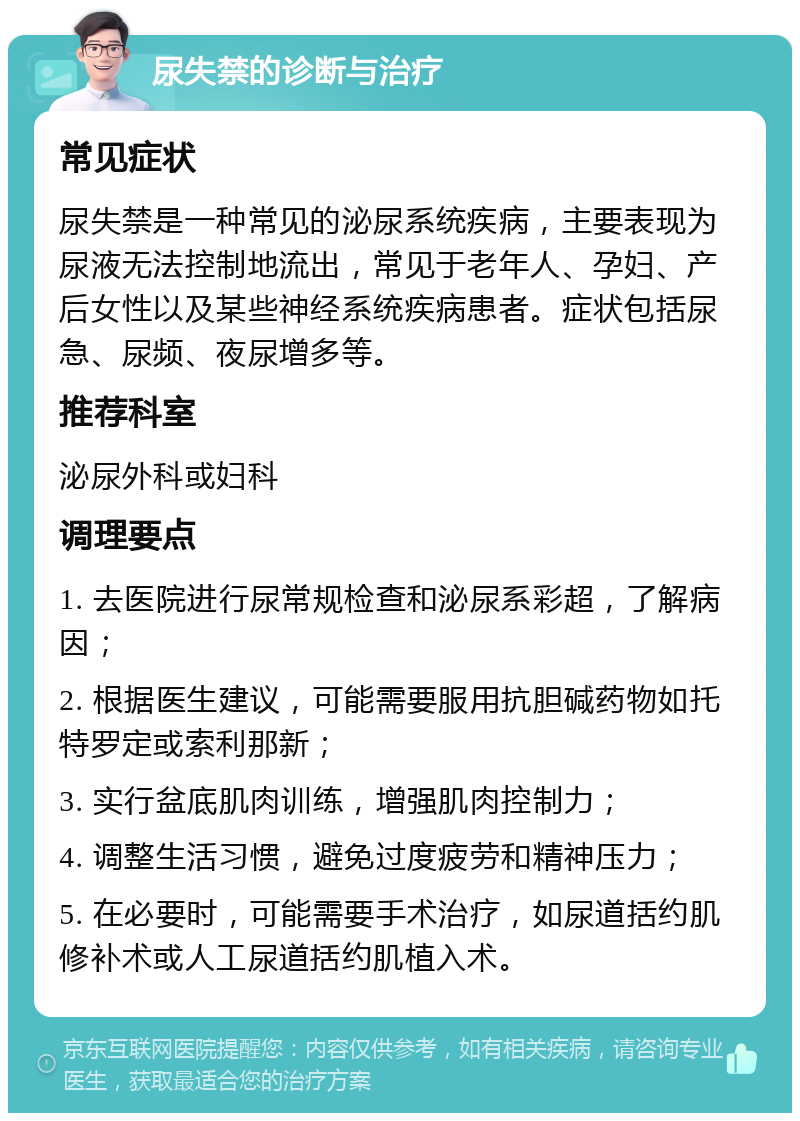 尿失禁的诊断与治疗 常见症状 尿失禁是一种常见的泌尿系统疾病，主要表现为尿液无法控制地流出，常见于老年人、孕妇、产后女性以及某些神经系统疾病患者。症状包括尿急、尿频、夜尿增多等。 推荐科室 泌尿外科或妇科 调理要点 1. 去医院进行尿常规检查和泌尿系彩超，了解病因； 2. 根据医生建议，可能需要服用抗胆碱药物如托特罗定或索利那新； 3. 实行盆底肌肉训练，增强肌肉控制力； 4. 调整生活习惯，避免过度疲劳和精神压力； 5. 在必要时，可能需要手术治疗，如尿道括约肌修补术或人工尿道括约肌植入术。