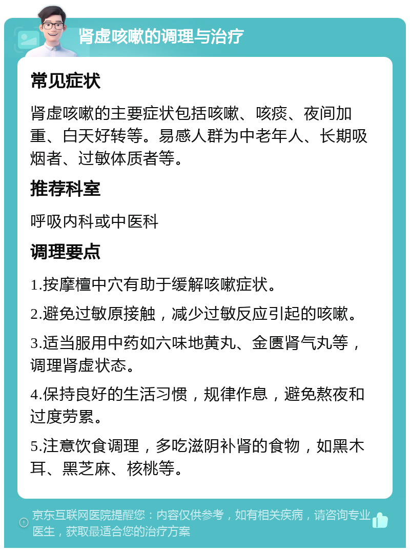 肾虚咳嗽的调理与治疗 常见症状 肾虚咳嗽的主要症状包括咳嗽、咳痰、夜间加重、白天好转等。易感人群为中老年人、长期吸烟者、过敏体质者等。 推荐科室 呼吸内科或中医科 调理要点 1.按摩檀中穴有助于缓解咳嗽症状。 2.避免过敏原接触，减少过敏反应引起的咳嗽。 3.适当服用中药如六味地黄丸、金匮肾气丸等，调理肾虚状态。 4.保持良好的生活习惯，规律作息，避免熬夜和过度劳累。 5.注意饮食调理，多吃滋阴补肾的食物，如黑木耳、黑芝麻、核桃等。