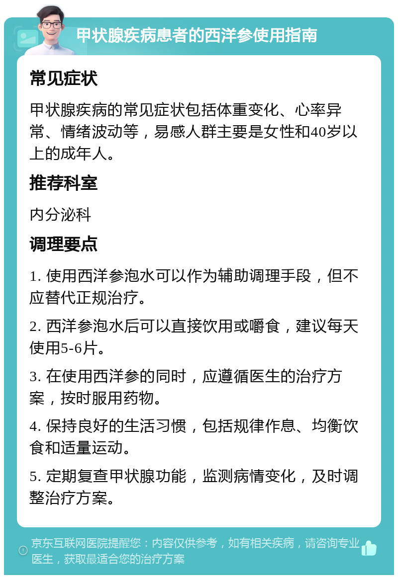 甲状腺疾病患者的西洋参使用指南 常见症状 甲状腺疾病的常见症状包括体重变化、心率异常、情绪波动等，易感人群主要是女性和40岁以上的成年人。 推荐科室 内分泌科 调理要点 1. 使用西洋参泡水可以作为辅助调理手段，但不应替代正规治疗。 2. 西洋参泡水后可以直接饮用或嚼食，建议每天使用5-6片。 3. 在使用西洋参的同时，应遵循医生的治疗方案，按时服用药物。 4. 保持良好的生活习惯，包括规律作息、均衡饮食和适量运动。 5. 定期复查甲状腺功能，监测病情变化，及时调整治疗方案。