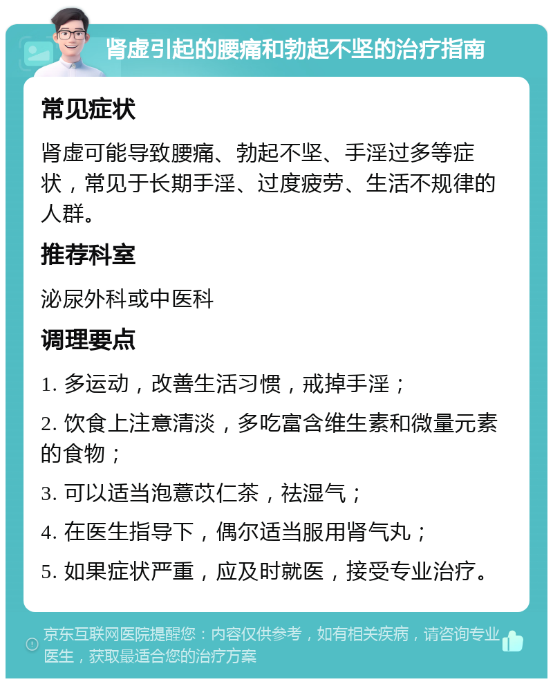 肾虚引起的腰痛和勃起不坚的治疗指南 常见症状 肾虚可能导致腰痛、勃起不坚、手淫过多等症状，常见于长期手淫、过度疲劳、生活不规律的人群。 推荐科室 泌尿外科或中医科 调理要点 1. 多运动，改善生活习惯，戒掉手淫； 2. 饮食上注意清淡，多吃富含维生素和微量元素的食物； 3. 可以适当泡薏苡仁茶，祛湿气； 4. 在医生指导下，偶尔适当服用肾气丸； 5. 如果症状严重，应及时就医，接受专业治疗。