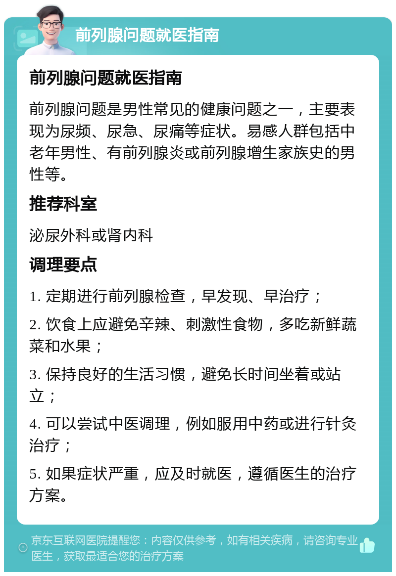 前列腺问题就医指南 前列腺问题就医指南 前列腺问题是男性常见的健康问题之一，主要表现为尿频、尿急、尿痛等症状。易感人群包括中老年男性、有前列腺炎或前列腺增生家族史的男性等。 推荐科室 泌尿外科或肾内科 调理要点 1. 定期进行前列腺检查，早发现、早治疗； 2. 饮食上应避免辛辣、刺激性食物，多吃新鲜蔬菜和水果； 3. 保持良好的生活习惯，避免长时间坐着或站立； 4. 可以尝试中医调理，例如服用中药或进行针灸治疗； 5. 如果症状严重，应及时就医，遵循医生的治疗方案。