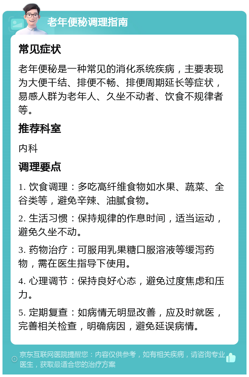 老年便秘调理指南 常见症状 老年便秘是一种常见的消化系统疾病，主要表现为大便干结、排便不畅、排便周期延长等症状，易感人群为老年人、久坐不动者、饮食不规律者等。 推荐科室 内科 调理要点 1. 饮食调理：多吃高纤维食物如水果、蔬菜、全谷类等，避免辛辣、油腻食物。 2. 生活习惯：保持规律的作息时间，适当运动，避免久坐不动。 3. 药物治疗：可服用乳果糖口服溶液等缓泻药物，需在医生指导下使用。 4. 心理调节：保持良好心态，避免过度焦虑和压力。 5. 定期复查：如病情无明显改善，应及时就医，完善相关检查，明确病因，避免延误病情。