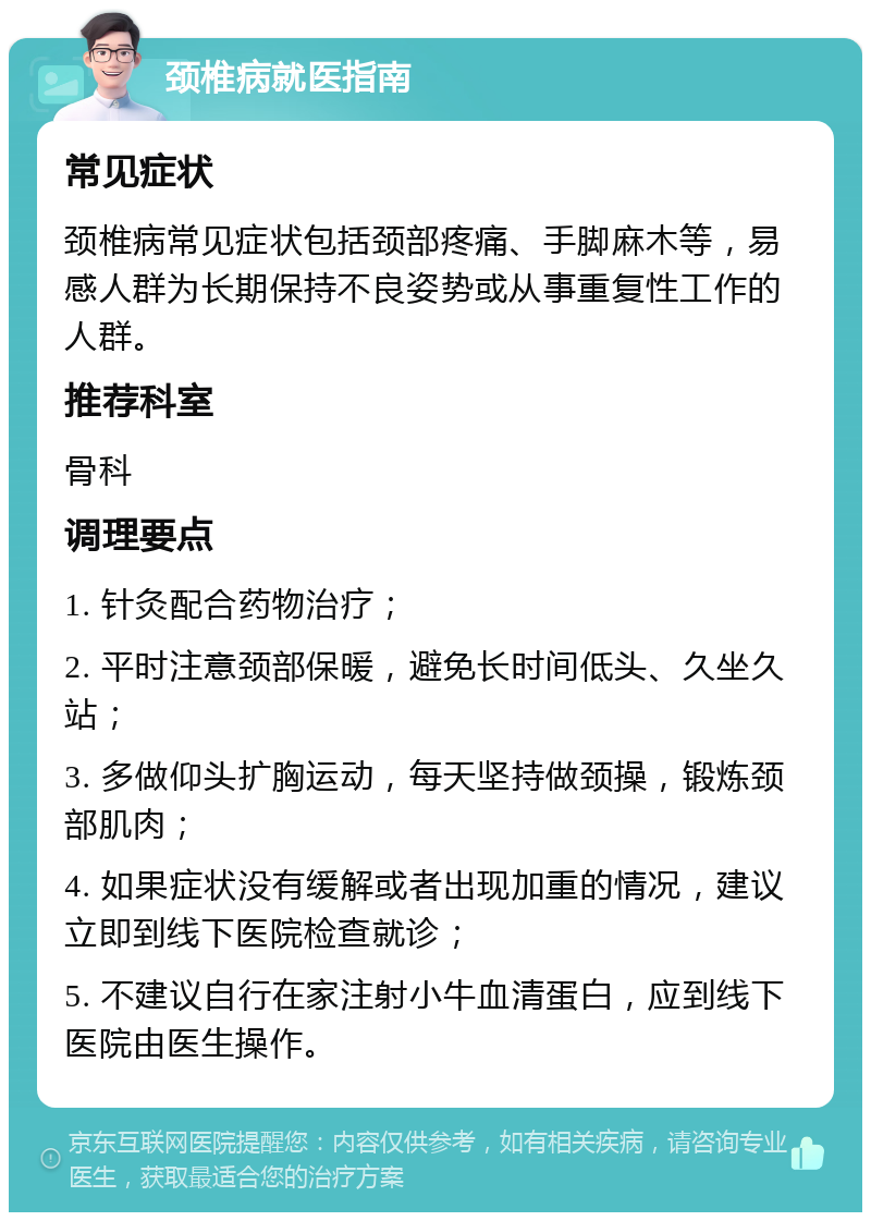 颈椎病就医指南 常见症状 颈椎病常见症状包括颈部疼痛、手脚麻木等，易感人群为长期保持不良姿势或从事重复性工作的人群。 推荐科室 骨科 调理要点 1. 针灸配合药物治疗； 2. 平时注意颈部保暖，避免长时间低头、久坐久站； 3. 多做仰头扩胸运动，每天坚持做颈操，锻炼颈部肌肉； 4. 如果症状没有缓解或者出现加重的情况，建议立即到线下医院检查就诊； 5. 不建议自行在家注射小牛血清蛋白，应到线下医院由医生操作。