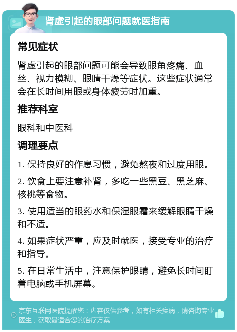 肾虚引起的眼部问题就医指南 常见症状 肾虚引起的眼部问题可能会导致眼角疼痛、血丝、视力模糊、眼睛干燥等症状。这些症状通常会在长时间用眼或身体疲劳时加重。 推荐科室 眼科和中医科 调理要点 1. 保持良好的作息习惯，避免熬夜和过度用眼。 2. 饮食上要注意补肾，多吃一些黑豆、黑芝麻、核桃等食物。 3. 使用适当的眼药水和保湿眼霜来缓解眼睛干燥和不适。 4. 如果症状严重，应及时就医，接受专业的治疗和指导。 5. 在日常生活中，注意保护眼睛，避免长时间盯着电脑或手机屏幕。