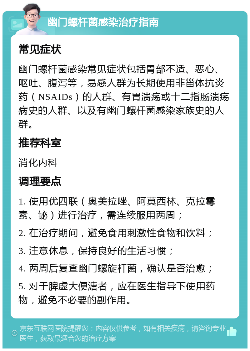 幽门螺杆菌感染治疗指南 常见症状 幽门螺杆菌感染常见症状包括胃部不适、恶心、呕吐、腹泻等，易感人群为长期使用非甾体抗炎药（NSAIDs）的人群、有胃溃疡或十二指肠溃疡病史的人群、以及有幽门螺杆菌感染家族史的人群。 推荐科室 消化内科 调理要点 1. 使用优四联（奥美拉唑、阿莫西林、克拉霉素、铋）进行治疗，需连续服用两周； 2. 在治疗期间，避免食用刺激性食物和饮料； 3. 注意休息，保持良好的生活习惯； 4. 两周后复查幽门螺旋杆菌，确认是否治愈； 5. 对于脾虚大便溏者，应在医生指导下使用药物，避免不必要的副作用。