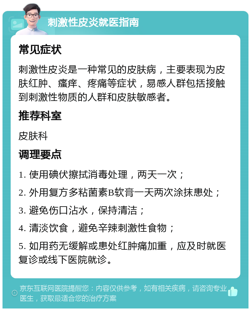 刺激性皮炎就医指南 常见症状 刺激性皮炎是一种常见的皮肤病，主要表现为皮肤红肿、瘙痒、疼痛等症状，易感人群包括接触到刺激性物质的人群和皮肤敏感者。 推荐科室 皮肤科 调理要点 1. 使用碘伏擦拭消毒处理，两天一次； 2. 外用复方多粘菌素B软膏一天两次涂抹患处； 3. 避免伤口沾水，保持清洁； 4. 清淡饮食，避免辛辣刺激性食物； 5. 如用药无缓解或患处红肿痛加重，应及时就医复诊或线下医院就诊。