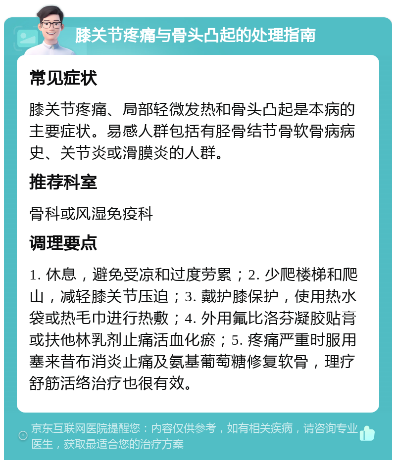 膝关节疼痛与骨头凸起的处理指南 常见症状 膝关节疼痛、局部轻微发热和骨头凸起是本病的主要症状。易感人群包括有胫骨结节骨软骨病病史、关节炎或滑膜炎的人群。 推荐科室 骨科或风湿免疫科 调理要点 1. 休息，避免受凉和过度劳累；2. 少爬楼梯和爬山，减轻膝关节压迫；3. 戴护膝保护，使用热水袋或热毛巾进行热敷；4. 外用氟比洛芬凝胶贴膏或扶他林乳剂止痛活血化瘀；5. 疼痛严重时服用塞来昔布消炎止痛及氨基葡萄糖修复软骨，理疗舒筋活络治疗也很有效。