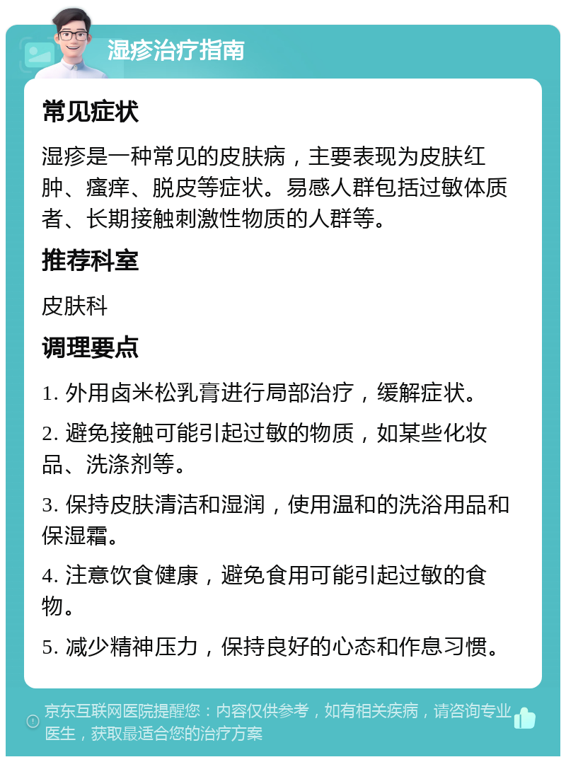 湿疹治疗指南 常见症状 湿疹是一种常见的皮肤病，主要表现为皮肤红肿、瘙痒、脱皮等症状。易感人群包括过敏体质者、长期接触刺激性物质的人群等。 推荐科室 皮肤科 调理要点 1. 外用卤米松乳膏进行局部治疗，缓解症状。 2. 避免接触可能引起过敏的物质，如某些化妆品、洗涤剂等。 3. 保持皮肤清洁和湿润，使用温和的洗浴用品和保湿霜。 4. 注意饮食健康，避免食用可能引起过敏的食物。 5. 减少精神压力，保持良好的心态和作息习惯。