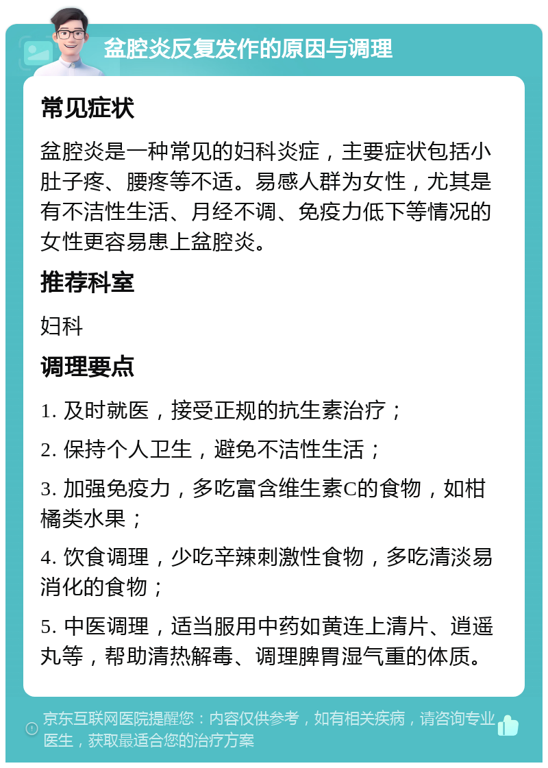 盆腔炎反复发作的原因与调理 常见症状 盆腔炎是一种常见的妇科炎症，主要症状包括小肚子疼、腰疼等不适。易感人群为女性，尤其是有不洁性生活、月经不调、免疫力低下等情况的女性更容易患上盆腔炎。 推荐科室 妇科 调理要点 1. 及时就医，接受正规的抗生素治疗； 2. 保持个人卫生，避免不洁性生活； 3. 加强免疫力，多吃富含维生素C的食物，如柑橘类水果； 4. 饮食调理，少吃辛辣刺激性食物，多吃清淡易消化的食物； 5. 中医调理，适当服用中药如黄连上清片、逍遥丸等，帮助清热解毒、调理脾胃湿气重的体质。