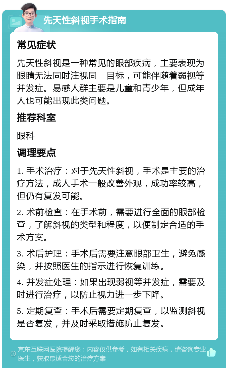 先天性斜视手术指南 常见症状 先天性斜视是一种常见的眼部疾病，主要表现为眼睛无法同时注视同一目标，可能伴随着弱视等并发症。易感人群主要是儿童和青少年，但成年人也可能出现此类问题。 推荐科室 眼科 调理要点 1. 手术治疗：对于先天性斜视，手术是主要的治疗方法，成人手术一般改善外观，成功率较高，但仍有复发可能。 2. 术前检查：在手术前，需要进行全面的眼部检查，了解斜视的类型和程度，以便制定合适的手术方案。 3. 术后护理：手术后需要注意眼部卫生，避免感染，并按照医生的指示进行恢复训练。 4. 并发症处理：如果出现弱视等并发症，需要及时进行治疗，以防止视力进一步下降。 5. 定期复查：手术后需要定期复查，以监测斜视是否复发，并及时采取措施防止复发。