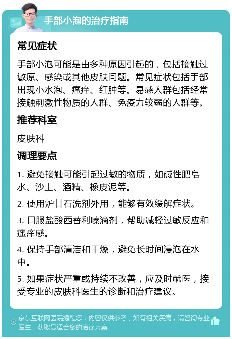 手部小泡的治疗指南 常见症状 手部小泡可能是由多种原因引起的，包括接触过敏原、感染或其他皮肤问题。常见症状包括手部出现小水泡、瘙痒、红肿等。易感人群包括经常接触刺激性物质的人群、免疫力较弱的人群等。 推荐科室 皮肤科 调理要点 1. 避免接触可能引起过敏的物质，如碱性肥皂水、沙土、酒精、橡皮泥等。 2. 使用炉甘石洗剂外用，能够有效缓解症状。 3. 口服盐酸西替利嗪滴剂，帮助减轻过敏反应和瘙痒感。 4. 保持手部清洁和干燥，避免长时间浸泡在水中。 5. 如果症状严重或持续不改善，应及时就医，接受专业的皮肤科医生的诊断和治疗建议。