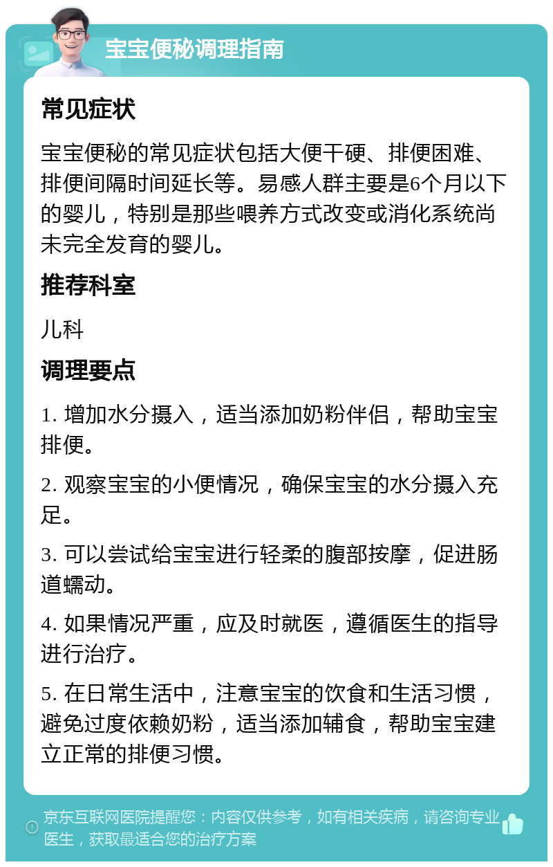 宝宝便秘调理指南 常见症状 宝宝便秘的常见症状包括大便干硬、排便困难、排便间隔时间延长等。易感人群主要是6个月以下的婴儿，特别是那些喂养方式改变或消化系统尚未完全发育的婴儿。 推荐科室 儿科 调理要点 1. 增加水分摄入，适当添加奶粉伴侣，帮助宝宝排便。 2. 观察宝宝的小便情况，确保宝宝的水分摄入充足。 3. 可以尝试给宝宝进行轻柔的腹部按摩，促进肠道蠕动。 4. 如果情况严重，应及时就医，遵循医生的指导进行治疗。 5. 在日常生活中，注意宝宝的饮食和生活习惯，避免过度依赖奶粉，适当添加辅食，帮助宝宝建立正常的排便习惯。