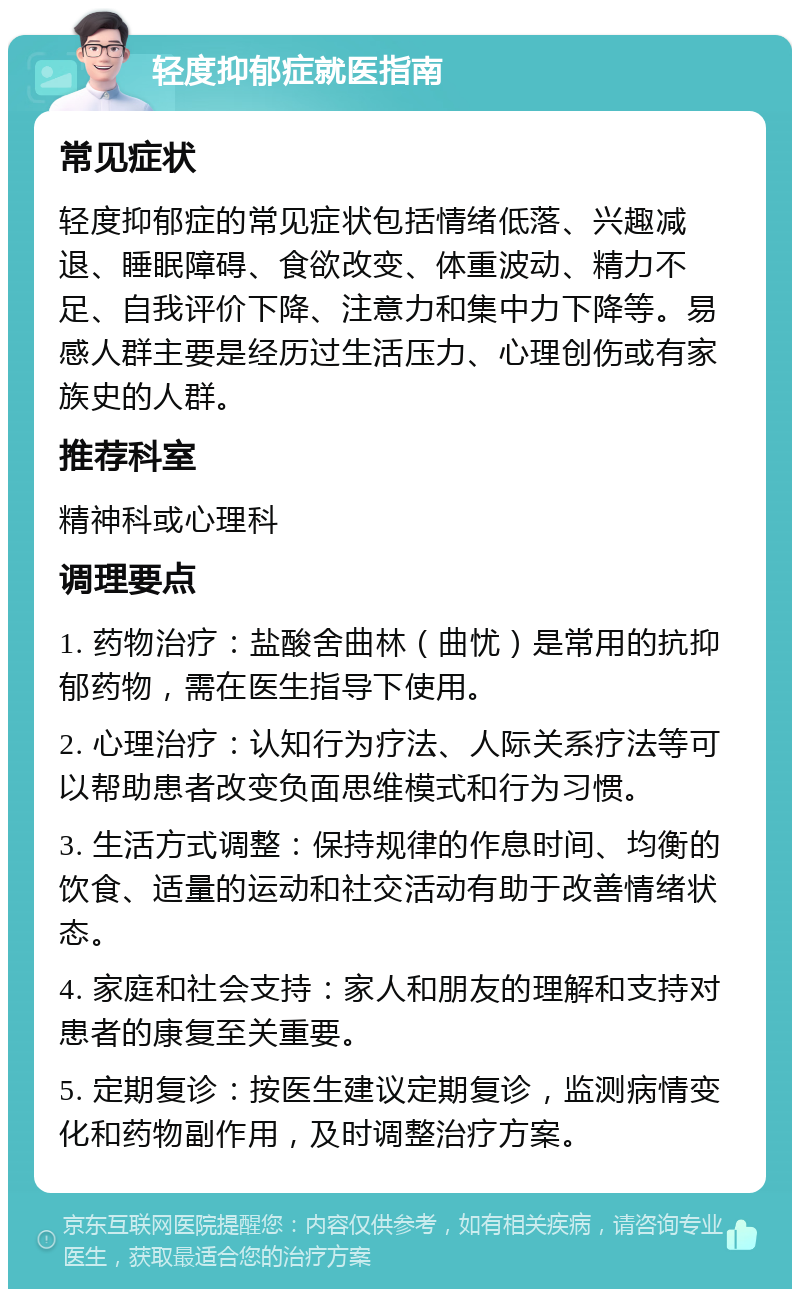 轻度抑郁症就医指南 常见症状 轻度抑郁症的常见症状包括情绪低落、兴趣减退、睡眠障碍、食欲改变、体重波动、精力不足、自我评价下降、注意力和集中力下降等。易感人群主要是经历过生活压力、心理创伤或有家族史的人群。 推荐科室 精神科或心理科 调理要点 1. 药物治疗：盐酸舍曲林（曲忧）是常用的抗抑郁药物，需在医生指导下使用。 2. 心理治疗：认知行为疗法、人际关系疗法等可以帮助患者改变负面思维模式和行为习惯。 3. 生活方式调整：保持规律的作息时间、均衡的饮食、适量的运动和社交活动有助于改善情绪状态。 4. 家庭和社会支持：家人和朋友的理解和支持对患者的康复至关重要。 5. 定期复诊：按医生建议定期复诊，监测病情变化和药物副作用，及时调整治疗方案。