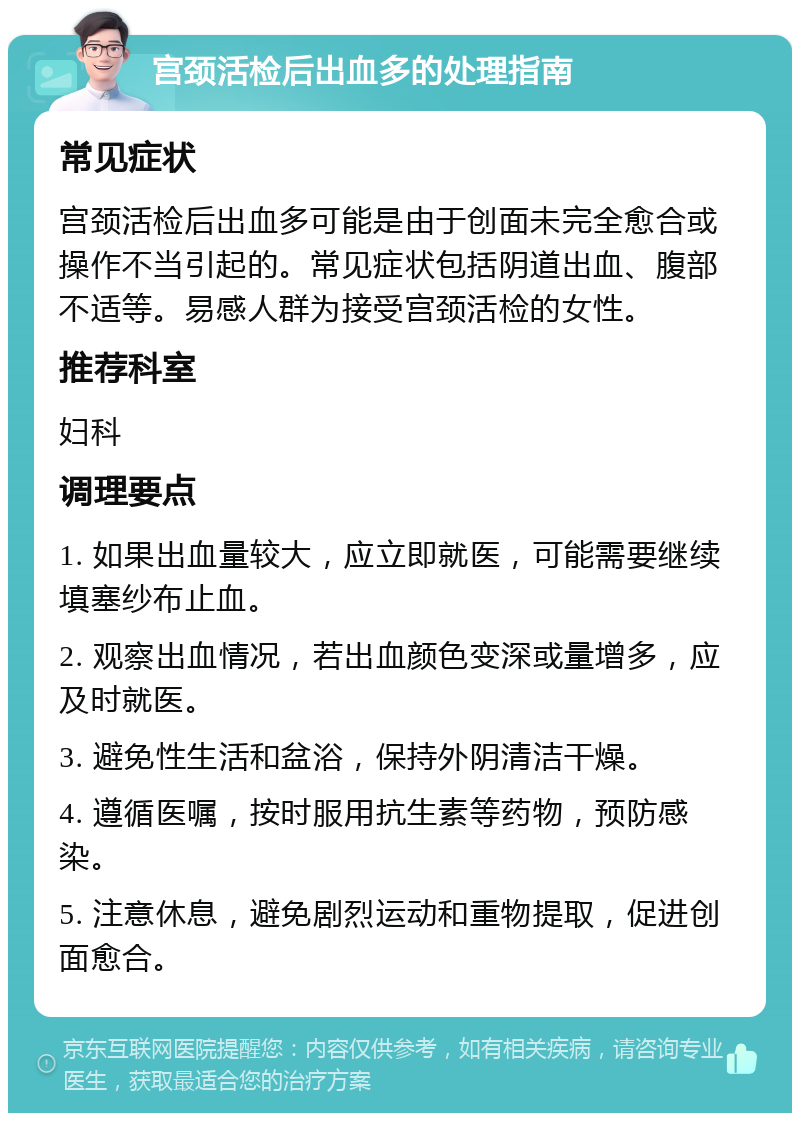 宫颈活检后出血多的处理指南 常见症状 宫颈活检后出血多可能是由于创面未完全愈合或操作不当引起的。常见症状包括阴道出血、腹部不适等。易感人群为接受宫颈活检的女性。 推荐科室 妇科 调理要点 1. 如果出血量较大，应立即就医，可能需要继续填塞纱布止血。 2. 观察出血情况，若出血颜色变深或量增多，应及时就医。 3. 避免性生活和盆浴，保持外阴清洁干燥。 4. 遵循医嘱，按时服用抗生素等药物，预防感染。 5. 注意休息，避免剧烈运动和重物提取，促进创面愈合。