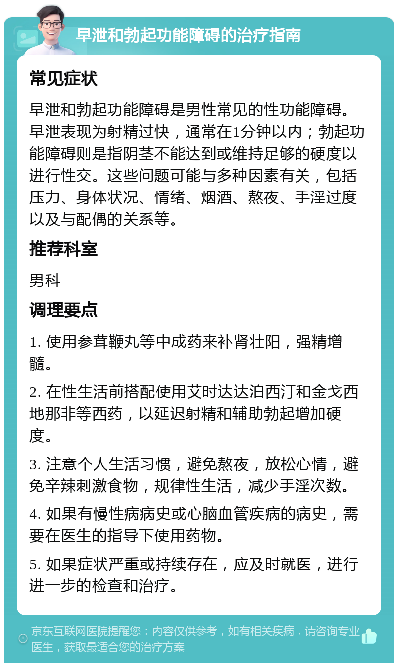 早泄和勃起功能障碍的治疗指南 常见症状 早泄和勃起功能障碍是男性常见的性功能障碍。早泄表现为射精过快，通常在1分钟以内；勃起功能障碍则是指阴茎不能达到或维持足够的硬度以进行性交。这些问题可能与多种因素有关，包括压力、身体状况、情绪、烟酒、熬夜、手淫过度以及与配偶的关系等。 推荐科室 男科 调理要点 1. 使用参茸鞭丸等中成药来补肾壮阳，强精增髓。 2. 在性生活前搭配使用艾时达达泊西汀和金戈西地那非等西药，以延迟射精和辅助勃起增加硬度。 3. 注意个人生活习惯，避免熬夜，放松心情，避免辛辣刺激食物，规律性生活，减少手淫次数。 4. 如果有慢性病病史或心脑血管疾病的病史，需要在医生的指导下使用药物。 5. 如果症状严重或持续存在，应及时就医，进行进一步的检查和治疗。