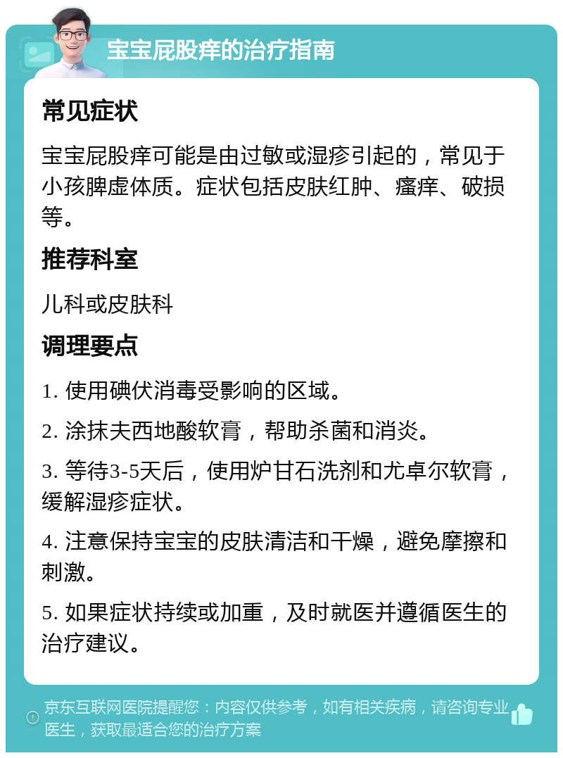 宝宝屁股痒的治疗指南 常见症状 宝宝屁股痒可能是由过敏或湿疹引起的，常见于小孩脾虚体质。症状包括皮肤红肿、瘙痒、破损等。 推荐科室 儿科或皮肤科 调理要点 1. 使用碘伏消毒受影响的区域。 2. 涂抹夫西地酸软膏，帮助杀菌和消炎。 3. 等待3-5天后，使用炉甘石洗剂和尤卓尔软膏，缓解湿疹症状。 4. 注意保持宝宝的皮肤清洁和干燥，避免摩擦和刺激。 5. 如果症状持续或加重，及时就医并遵循医生的治疗建议。